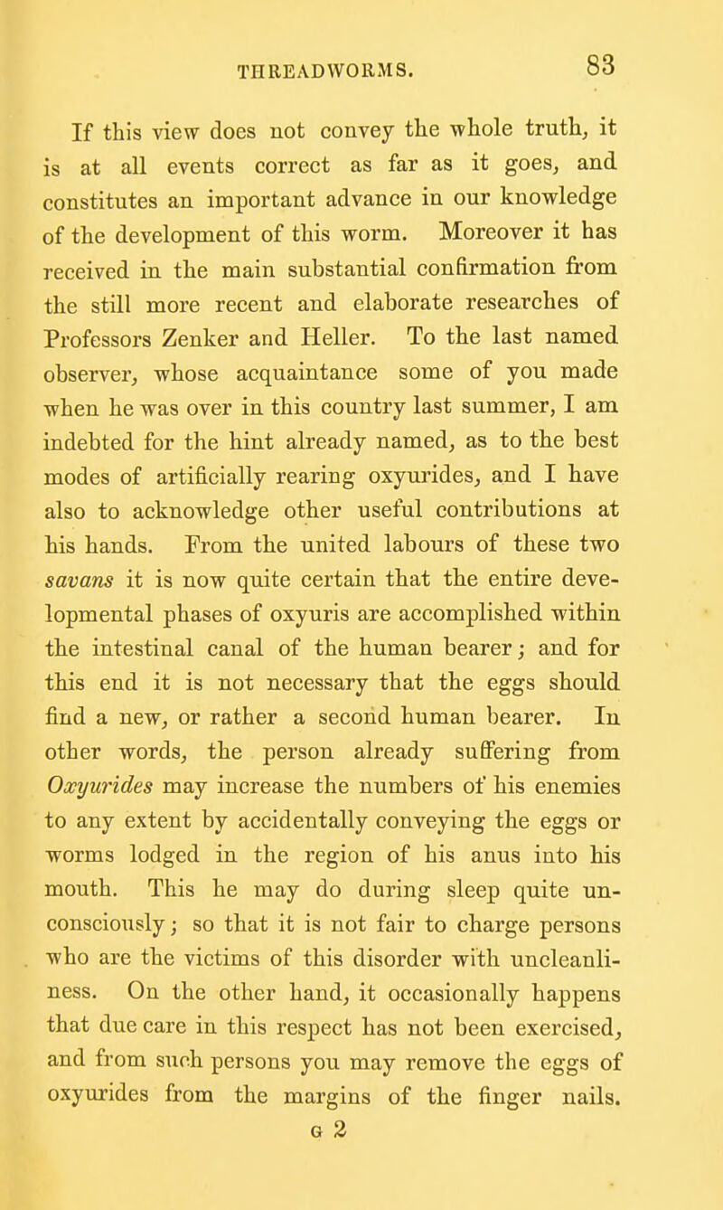 If this vie^v does not convey tlie -whole truth, it is at all events correct as far as it goes, and constitutes an important advance in our knowledge of the development of this worm. Moreover it has received in the main substantial confirmation from the still more recent and elaborate researches of Professors Zenker and Heller. To the last named observer, whose acquaintance some of you made when he was over in this country last summer, I am indebted for the hint already named, as to the best modes of artificially rearing oxyurides, and I have also to acknowledge other useful contributions at his hands. From the united labours of these two savans it is now quite certain that the entire deve- lopmental phases of oxyuris are accomplished within the intestinal canal of the human bearer; and for this end it is not necessary that the eggs should find a new, or rather a second human bearer. In other words, the person already suSering from Oxyurides may increase the numbers of his enemies to any extent by accidentally conveying the eggs or worms lodged in the region of his anus into his mouth. This he may do during sleep quite un- conscioiisly; so that it is not fair to charge persons who are the victims of this disorder with uncleanli- ness. On the other hand, it occasionally happens that due care in this respect has not been exercised, and from such persons you may remove the eggs of oxyurides from the margins of the finger nails. G 2