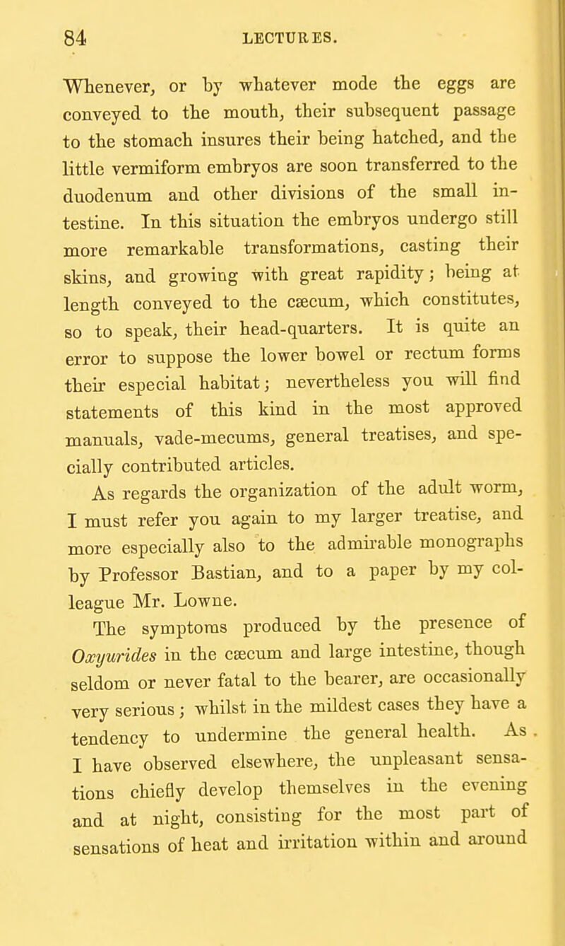 Whenever, or by whatever mode the eggs are conveyed to the mouth, their subsequent passage to the stomach insures their being hatched, and the little vermiform embryos are soon transferred to the duodenum and other divisions of the small in- testine. In this situation the embryos undergo still more remarkable transformations, casting their skins, and growing with great rapidity; being at length conveyed to the csecum, which constitutes, BO to speak, their he ad-quarters. It is quite an error to suppose the lower bowel or rectum forms their especial habitat; nevertheless you will find statements of this kind in the most approved manuals, vade-mecums, general treatises, and spe- cially contributed articles. As regards the organization of the adult worm, I must refer you again to my larger treatise, and more especially also to the admii-able monographs by Professor Bastian, and to a paper by my col- league Mr. Lowne. The symptoms produced by the presence of Oxyurides in the caecum and large intestine, though seldom or never fatal to the bearer, are occasionally very serious; whilst in the mildest cases they have a tendency to undermine the general health. As I have observed elsewhere, the unpleasant sensa- tions chiefly develop themselves in the evening and at night, consisting for the most part of sensations of heat and irritation within and around