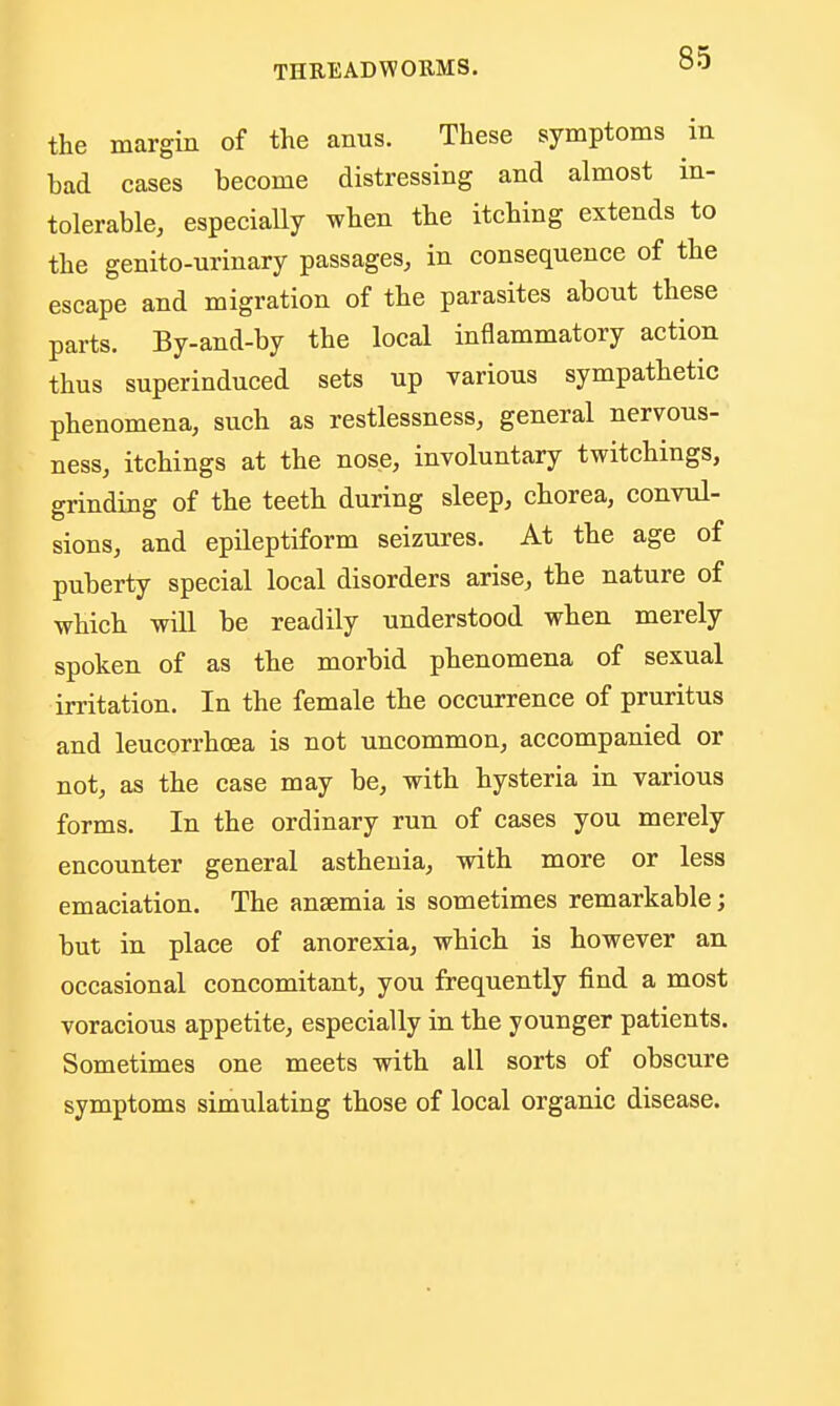 the margin of the anus. These symptoms in bad cases become distressing and almost in- tolerable, especially when the itching extends to the genito-urinary passages, in consequence of the escape and migration of the parasites about these parts. By-and-by the local inflammatory action thus superinduced sets up various sympathetic phenomena, such as restlessness, general nervous- ness, itchings at the nose, involuntary twitchings, grinding of the teeth during sleep, chorea, convul- sions, and epileptiform seizures. At the age of puberty special local disorders arise, the nature of which will be readily understood when merely spoken of as the morbid phenomena of sexual irritation. In the female the occurrence of pruritus and leucorrhoea is not uncommon, accompanied or not, as the case may be, with hysteria in various forms. In the ordinary run of cases you merely encounter general asthenia, with more or less emaciation. The anaemia is sometimes remarkable; but in place of anorexia, which is however an occasional concomitant, you frequently find a most voracious appetite, especially in the younger patients. Sometimes one meets with all sorts of obscure symptoms simulating those of local organic disease.