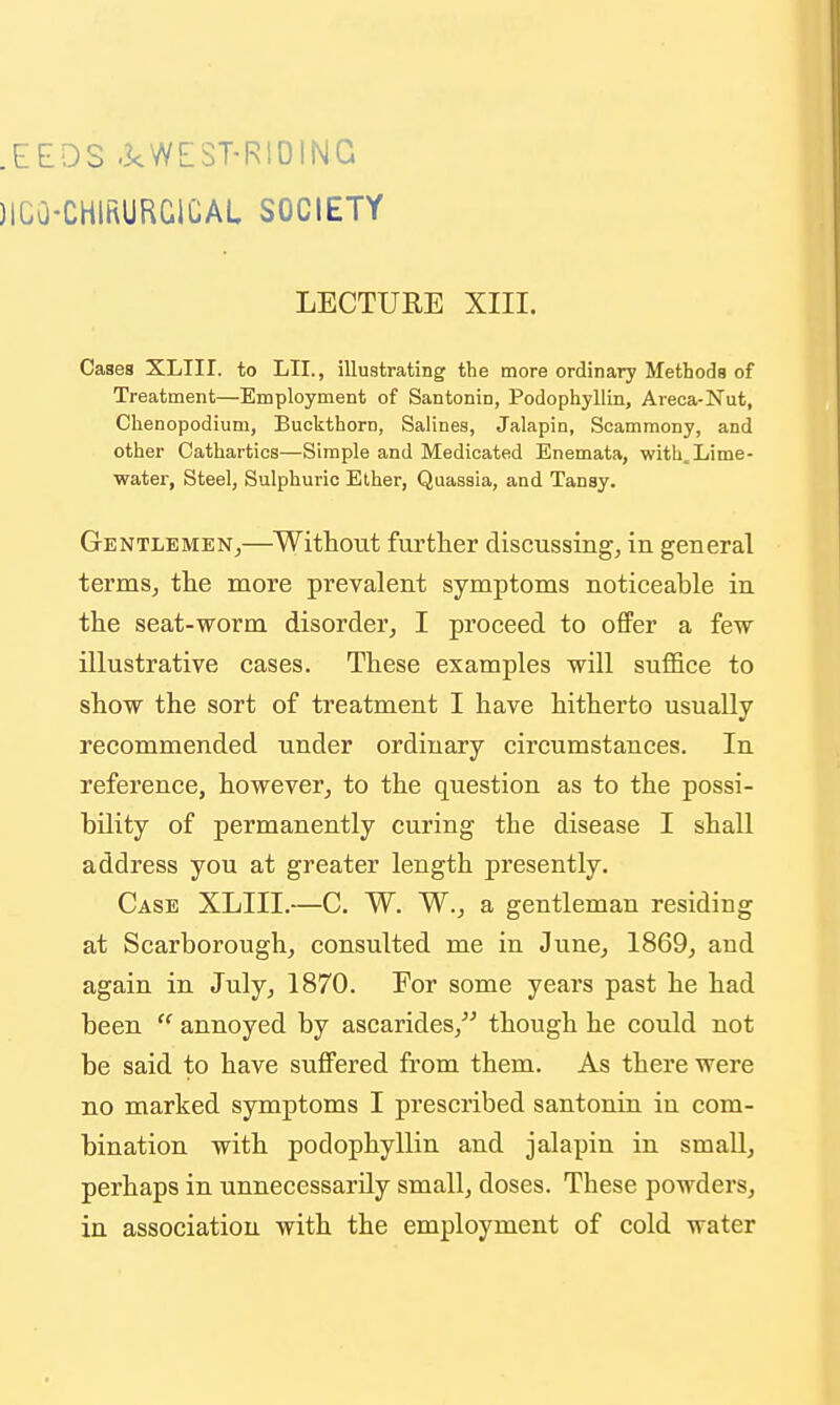 .EEOS -kWEST-RlOlNG )1C0-CHIRURG1CAL SOCIETY LECTURE XIII. Cases XLIir. to LII., illustrating the more ordinary Metbods of Treatment—Employment of Santonin, Podophyllin, Areca-Nut, Chenopodium, Buckthorn, Salines, Jalapin, Scammony, and other Cathartics—Simple and Medicated Enemata, with. Lime- water, Steel, Sulphuric Ether, Quassia, and Tansy. Gentlemen,—Without further discussing, in general terms, the more prevalent symptoms noticeable in the seat-worm disorder, I proceed to offer a few illustrative cases. These examples will suffice to show the sort of treatment I have hitherto usually recommended under ordinary circumstances. In reference, however, to the question as to the possi- bility of permanently curing the disease I shall address you at greater length presently. Case XLIII.—C. W. W., a gentleman residing at Scarborough, consulted me in June, 1869, and again in July, 1870. For some years past he had been  annoyed by ascarides, though he could not be said to have suffered from them. As there were no marked symptoms I prescribed santonin in com- bination with podophyllin and jalapin in small, perhaps in unnecessarily small, doses. These powders, in association with the employment of cold water