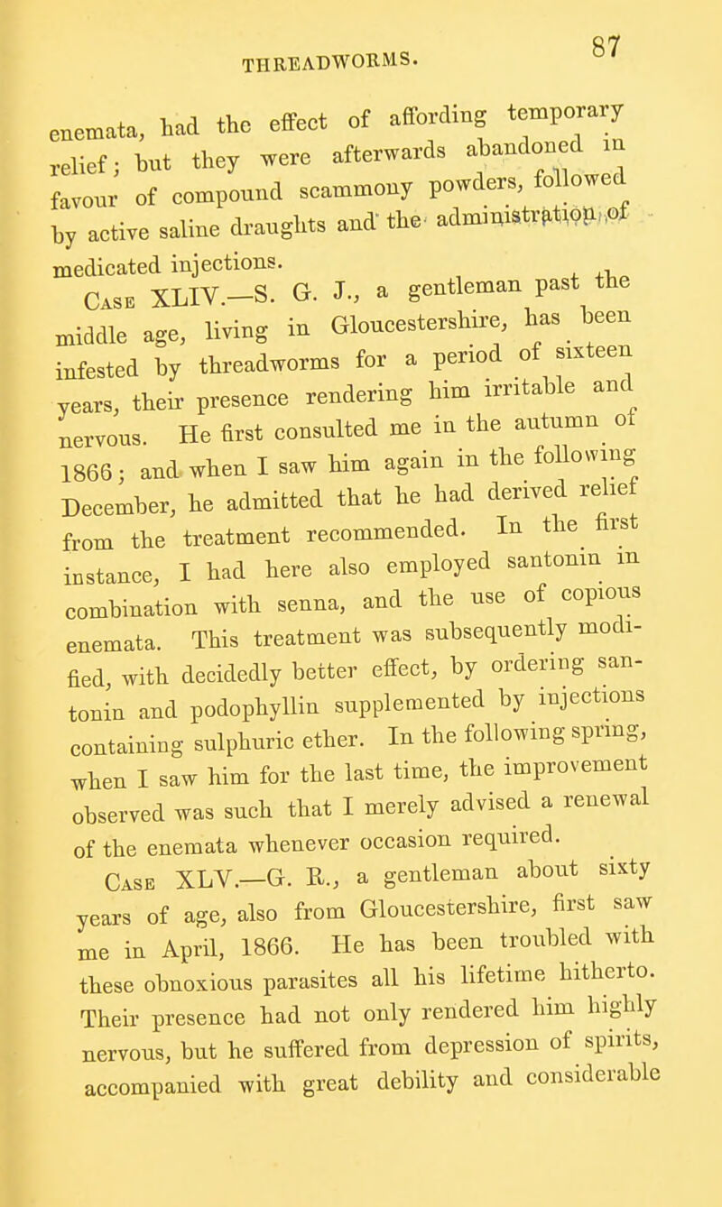 enemata, had the effect of affording temporary .elief; hut they .ere afterwards ahandoned m favour of compound scammony powders, fo lowed by active saline draughts and the. admmiStr^Wii-.of medicated injections. Case XLIV -S. G. J., a gentleman past the middle age, living in Gloucestershire, has been infested by threadworms for a period of sixteen years, their presence rendering him irntable and nervous. He first consulted me in the autumn ot 1866; and when I saw him again in the following December, he admitted that he had derived rehe from the treatment recommended. In the hist instance, I had here also employed santonin m combination with senna, and the use of copious enemata. This treatment was subsequently modi- fied with decidedly better effect, by ordering san- tonin and podophyllin supplemented by injections containing sulphuric ether. In the following sprmg, when I saw him for the last time, the improvement observed was such that I merely advised a renewal of the enemata whenever occasion required. Case XLV.—G. R., a gentleman about sixty years of age, also from Gloucestershire, first saw me in April, 1866. He has been troubled with these obnoxious parasites all his lifetime hitherto. Their presence had not only rendered him highly nervous, but he suffered from depression of spirits, accompanied with great debility and considerable