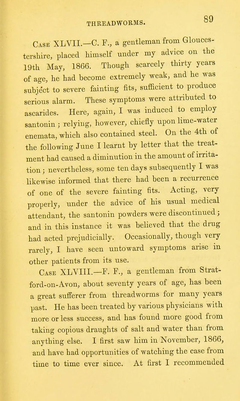 Case XLVII.—C. F., a gentleman from Glouces- tershire, placed liimself under my advice on the 19th May, 1866. Though scarcely thirty years of age, he had become extremely weak, and he was subject to severe fainting fits, sufficient to produce serious alarm. These symptoms were attributed to ascarides. Here, again, I was induced to employ santonin ; relying, however, chiefly upon lime-water enemata, which also contained steel. On the 4th of the following June I learnt by letter that the treat- ment had caused a diminution in the amount of irrita- tion ; nevertheless, some ten days subsequently I was likewise informed that there had been a recurrence of one of the severe fainting fits. Acting, very properly, under the advice of his usual medical attendant, the santonin powders were discontinued; and in this instance it was believed that the drug had acted prejudicially. Occasionally, though very rarely, I have seen untoward symptoms arise m other patients from its use. Case XLVIII.—F. F., a gentleman from Strat- ford-on-Avon, about seventy years of age, has been a gi-eat sufferer from threadworms for many years past. He has been treated by various physicians with more or less success, and has found more good from taking copious draughts of salt and water than from anything else. I first saw him in November, 1866^ and have had opportunities of watching the case from time to time ever siuce. At first I recommended