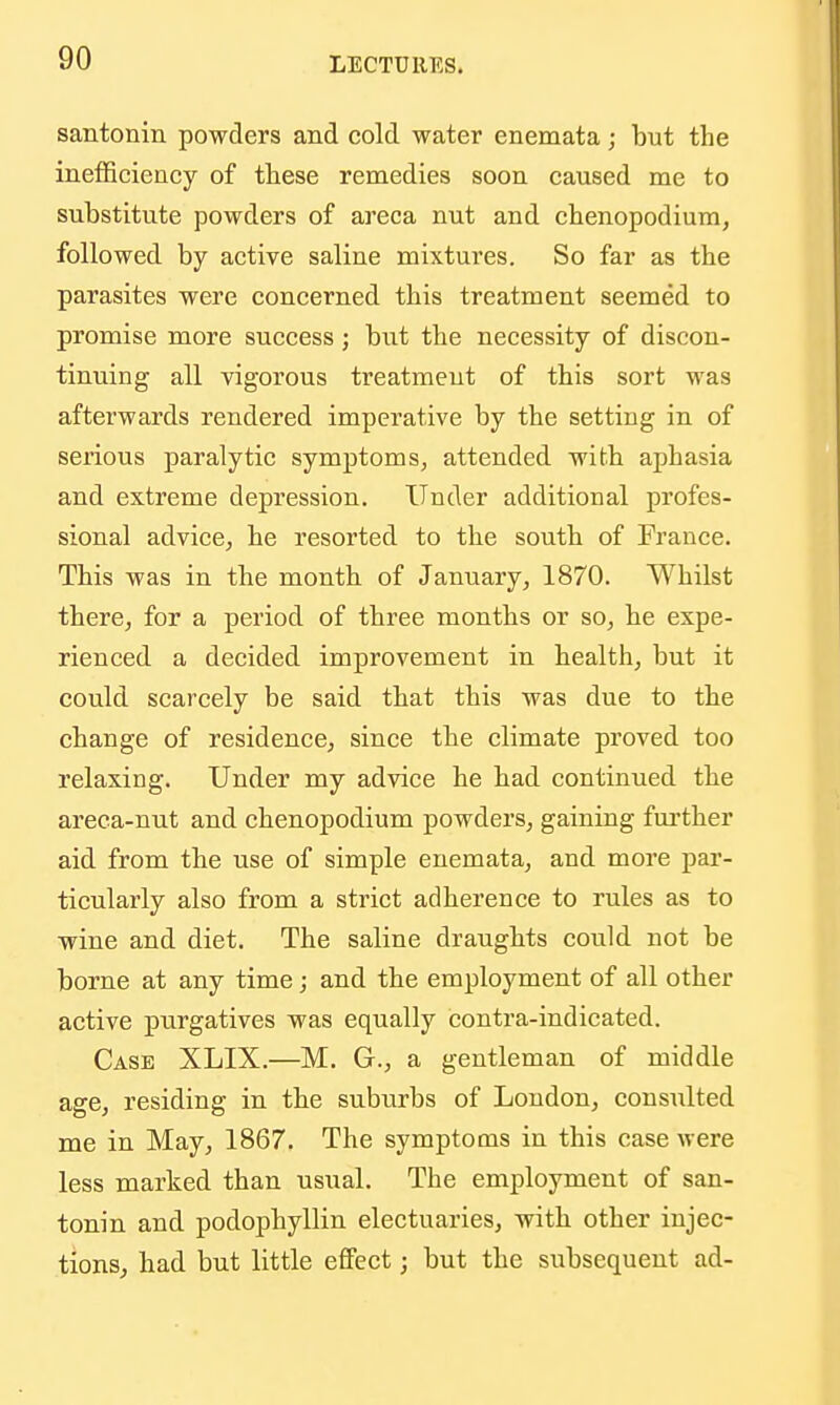 santonin powders and cold water enemata; but the ineflBciency of these remedies soon caused me to substitute powders of areca nut and chenopodium, followed by active saline mixtures. So far as the parasites were concerned this treatment seemed to promise more success; but the necessity of discon- tinuing all vigorous treatment of this sort was afterwards rendered imperative by the setting in of serious paralytic symptoms, attended with aphasia and extreme depression. Under additional profes- sional advice, he resorted to the south of France. This was in the month of January, 1870. Whilst there, for a period of three months or so, he expe- rienced a decided improvement in health, but it could scarcely be said that this was due to the change of residence, since the climate proved too relaxing. Under my advice he had continued the areca-nut and chenopodium powders, gaining fui'ther aid from the use of simple enemata, and more par- ticularly also from a strict adherence to rules as to wine and diet. The saline draughts could not be borne at any time; and the employment of all other active purgatives was equally contra-indicated. Case XLIX.—M. G., a gentleman of middle age, residing in the suburbs of London, consulted me in May, 1867. The symptoms in this case were less marked than usual. The employment of san- tonin and podophyllin electuaries, with other injec- tions, had but little effect; but the subsequent ad-