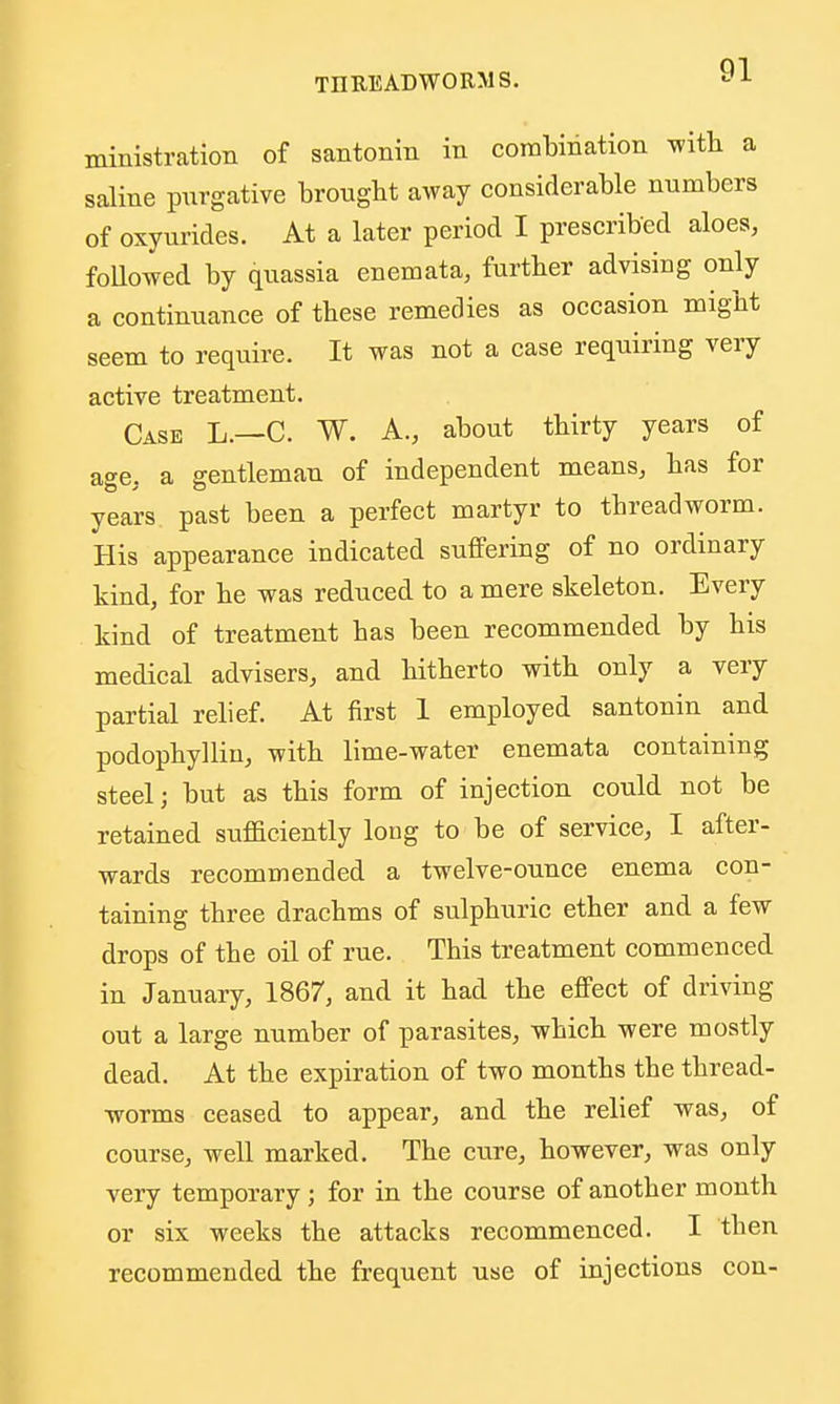 ministration of santonin in combination with a saline purgative brouglit away considerable numbers of oxyuricles. At a later period I prescribed aloes, foUowed by quassia enemata, further advising only a continuance of these remedies as occasion might seem to require. It was not a case requiring very active treatment. Case L.—C. W. A., about thirty years of age, a gentleman of independent means, has for years past been a perfect martyr to threadworm. His appearance indicated suffering of no ordinary kind, for he was reduced to a mere skeleton. Every kind of treatment has been recommended by his medical advisers, and hitherto with only a very partial relief. At first 1 employed santonin and podophyllin, with lime-water enemata containing steel; but as this form of injection could not be retained sufficiently long to be of service, I after- wards recommended a twelve-ounce enema con- taining three drachms of sulphuric ether and a few drops of the oil of rue. This treatment commenced in January, 1867, and it had the effect of driving out a large number of parasites, which were mostly dead. At the expiration of two months the thread- worms ceased to appear, and the relief was, of course, well marked. The cure, however, was only very temporary; for in the course of another month or six weeks the attacks recommenced. I then recommended the frequent use of injections con-