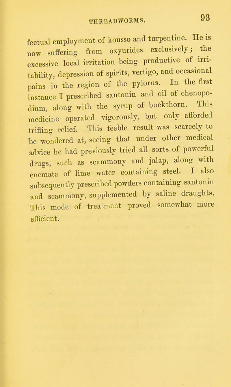 fectiial employment of kousso and turpentine. He is now suffering from oxyurides exclnsively; the excessive local irritation being productive of irri- tability, depression of spirits, vertigo, and occasional pains in the region of the pylorus. In the first instance I prescribed santonin and oil of chenopo- dium, along with the syrup of buckthorn. This medicine operated vigorously, but only afforded trifling relief. This feeble result was scarcely to be wondered at, seeing that under other medical advice he had previously tried all sorts of powerful drugs, such as scammony and jalap, along with enemata of lime water containing steel. I also subsequently prescribed powders containing santonin and scammony, supplemented by saline draughts. This mode of treatment proved somewhat more efficient.