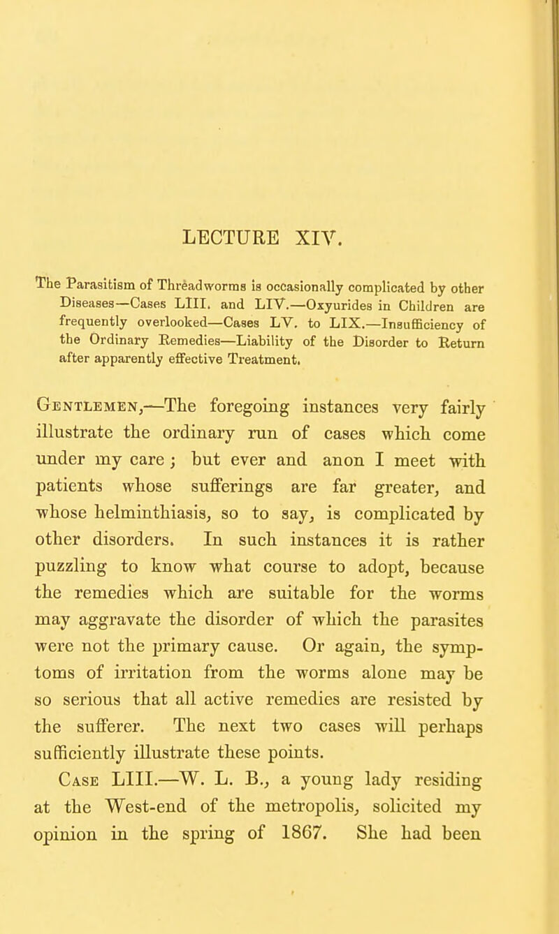 LECTURE XIV. The Parasitism of Threadworms is occasionally complicated by other Diseases—Cases LIII. and LIV.—Oxyurides in Children are frequently overlooked—Cases LV. to LIX.—Insufficiency of the Ordinary Remedies—Liability of the Disorder to Return after apparently effective Treatmenti Gentlemen,—The foregoing instances very fairly illustrate the ordinary run of cases which come under my care ; but ever and anon I meet with patients whose sufferings are far greater, and whose helminthiasis, so to say, is complicated by other disorders. In such instances it is rather puzzling to know what course to adopt, because the remedies which are suitable for the worms may aggravate the disorder of which the parasites were not the primary cause. Or again, the symp- toms of irritation from the worms alone may be so serious that all active remedies are resisted by the sufferer. The next two cases will perhaps sufficiently illustrate these points. Case LIII.—W. L. B., a young lady residing at the West-end of the metropolis, solicited my opinion in the spring of 1867. She had been