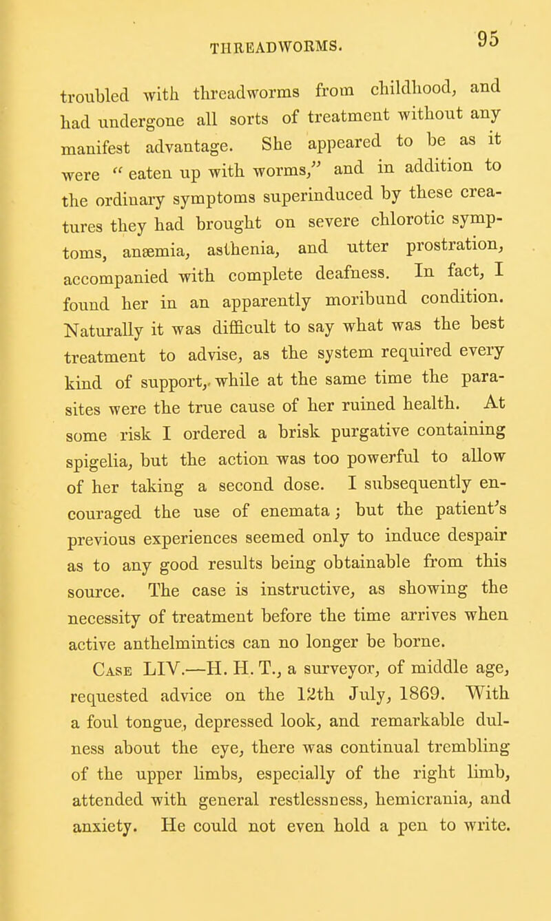troubled with threadworms from cliildliood, and had undergone all sorts of treatment without any manifest advantage. She appeared to be as it were  eaten up with worms/' and in addition to the ordinary symptoms superinduced by these crea- tures they had brought on severe chlorotic symp- toms, anemia, asthenia, and utter prostration, accompanied with complete deafness. In fact, I found her in an apparently moribund condition. Natui-ally it was difficult to say what was the best treatment to advise, as the system required every kind of support,, while at the same time the para- sites were the true cause of her ruined health. At some risk I ordered a brisk purgative containing spigelia, but the action was too powerful to allow of her taking a second dose. I subsequently en- couraged the use of enemata; but the patient's previous experiences seemed only to induce despair as to any good results being obtainable from this source. The case is instructive, as showing the necessity of treatment before the time arrives when active anthelmintics can no longer be borne. Case LIV.—H. H. T., a surveyor, of middle age, requested advice on the 12th July, 1869. With a foul tongue, depressed look, and remarkable dul- ness about the eye, there was continual trembling of the upper limbs, especially of the right limb, attended -with general restlessness, hemicrania, and anxiety. He could not even hold a pen to write.