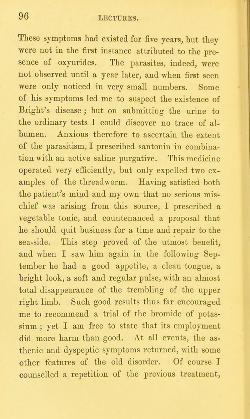 These symptoms had existed for five years, but they ■were not in the first instance attributed to the pre- sence of oxyurides. The parasites, indeed, were not observed until a year later, and when first seen were only noticed in very small numbers. Some of his symptoms led me to suspect the existence of Bright's disease; but on submitting the urine to the ordinary tests I could discover no trace of al- bumen. Anxious therefore to ascertain the extent of the parasitism, I prescribed santonin in combina- tion with an active saline purgative. This medicine operated very efl&ciently, but only expelled two ex- amples of the threadworm. Having satisfied both the patient^s mind and my own that no serious mis- chief was arising from this source, I prescribed a vegetable tonic, and countenanced a proposal that he should quit business for a time and repair to the sea-side. This step proved of the utmost benefit, and when I saw him again in the following Sep- tember he had a good appetite, a clean tongue, a bright look, a soft and regular pulse, with an almost total disappearance of the trembling of the upper right limb. Such good results thus far encouraged me to recommend a trial of the bromide of potas- sium ; yet I am free to state that its employment did more harm than good. At all events, the as- thenic and dyspeptic symptoms retm'ned, with some other featvu'es of the old disorder. Of coui'se I counselled a repetition of the previous treatment,