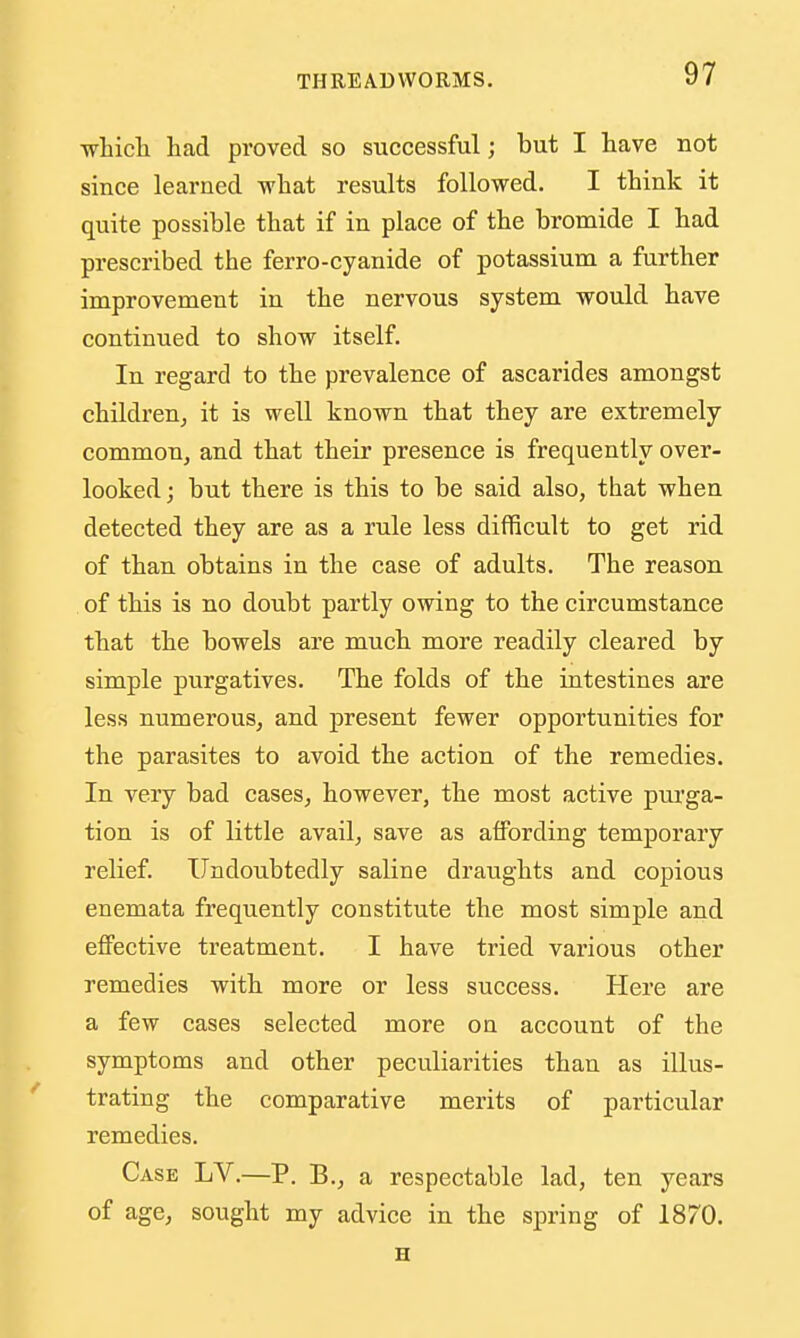 ■wbicli had proved so successful; but I have not since learned what results followed. I think it quite possible that if in place of the bromide I had prescribed the ferro-cyanide of potassium a further improvement in the nervous system would have continued to show itself. In regard to the prevalence of ascarides amongst children^ it is well known that they are extremely common, and that their presence is frequently over- looked ; but there is this to be said also, that when detected they are as a rule less difficult to get rid of than obtains in the case of adults. The reason of this is no doubt partly owing to the circumstance that the bowels are much more readily cleared by simple purgatives. The folds of the intestines are less numerous, and present fewer opportunities for the parasites to avoid the action of the remedies. In very bad cases, however, the most active pui'ga- tion is of little avail, save as affording temporary relief. Undoubtedly saline draughts and copious enemata frequently constitute the most simple and effective treatment. I have tried various other remedies with more or less success. Here are a few cases selected more oa account of the symptoms and other peculiarities than as illus- trating the comparative merits of particular remedies. Case LV.—P. B., a respectable lad, ten years of age, sought my advice in the spring of 1870. H