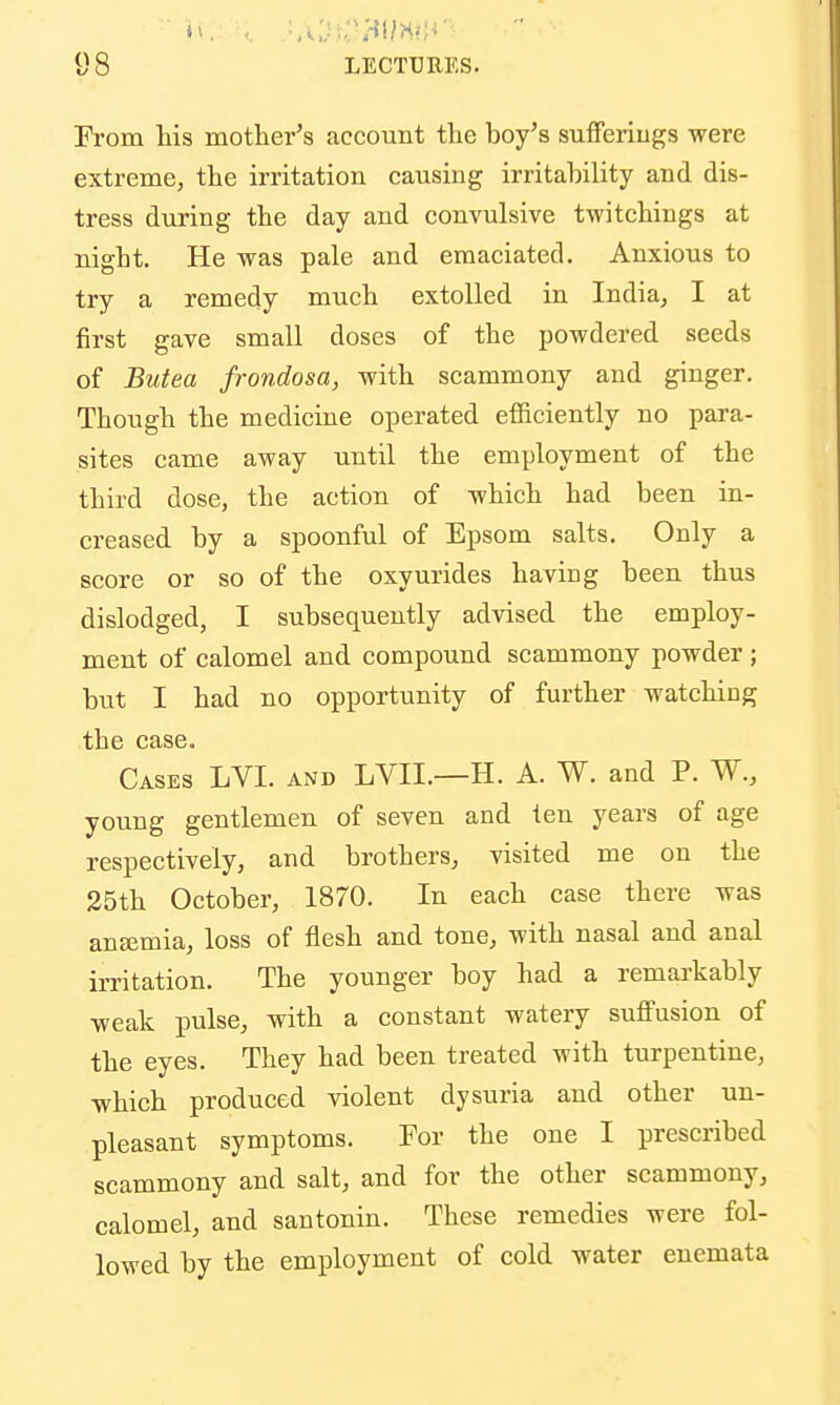 9 8 LECTURES. From his mother's account the boy's suflferiugs were extreme, the irritation causing irritability and dis- tress during the day and convulsive twitchings at night. He was pale and emaciated. Anxious to try a remedy much extolled in India, I at first gave small doses of the powdered seeds of Butea frondosa, with scammony and ginger. Though the medicine operated efiiciently no para- sites came away until the employment of the third dose, the action of which had been in- creased by a spoonful of Epsom salts. Only a score or so of the oxyurides having been thus dislodged, I subsequently advised the employ- ment of calomel and compound scammony powder ; but I had no opportunity of further watching the case. Cases LVI. and LVII.—H. A. W. and P. W., young gentlemen of seven and ten years of age respectively, and brothers, visited me on the 35th October, 1870. In each case there was ansemia, loss of flesh and tone, with nasal and anal irritation. The younger boy had a remarkably weak pulse, with a constant watery suflFusion of the eyes. They had been treated with turpentine, which produced violent dysuria and other un- pleasant symptoms. For the one I prescribed scammony and salt, and for the other scammony, calomel, and santonin. These remedies were fol- lowed by the employment of cold water enemata