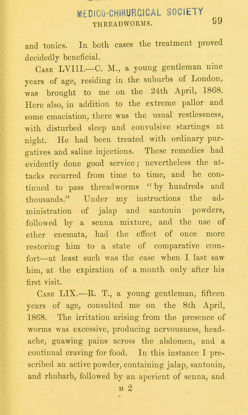 WIEDICO-CHIRURCICAL SOCIETY THREADWORMS. and tonics. lu both cases tte treatment proved decidedly beneficial. Case LVIII.—C. M., a yonng gentleman nine years of age, residing in tbe suburbs of London, was brought to me on the 34tli April, 1868. Here also, in addition to the extreme pallor and some emaciation, there was the usual restlessness, with disturbed sleep and convulsive startings at night. He had been treated with ordinary pur- gatives and saline injections. These remedies had evidently done good service; nevertheless the at- tacks recurred from time to time, and he con- tinued to pass threadworms by hundreds and thousands. Under my instructions the ad- ministration of jalap and santonin powders, followed by a senna mixture, and the use of ether enemata, had the effect of once more restoring him to a state of comparative com- fort—at least such was the case when I last saw him, at the expiration of a month only after his first visit. Case LIX.—R. T., a young gentleman, fifteen years of age, consulted me on the 8th April, 1868. The irritation arising from the presence of worms was excessive, producing nervousness, head- ache, gnawing pains across the abdomen, and a continual craving for food. In this instance I pre- scribed an active powder, containing jalap, santonin, and rhubarb, followed by an aperient of senna, and H 2