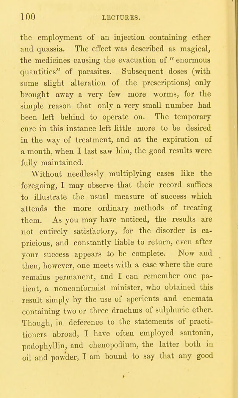 the employment of an injection containing ether and quassia. The effect was described as magical, the medicines causing the evacuation of  enormous quantities of parasites. Subsequent doses (with some slight alteration of the prescriptions) only- brought away a very few more worms, for the simple reason that only a very small number had been left behind to operate on. The temporary cure in this instance left little more to be desired in the way of treatment, and at the expiration of a month, when I last saw him, the good results were fully maintained. Without needlessly multiplying cases like the foregoing, I may observe that their record suffices to illustrate the usual measure of success which attends the more ordinary methods of treating them. As you may have noticed, the results are not entirely satisfactory, for the disorder is ca- pricious, and constantly liable to return, even after your success appears to be complete. Now and then, however, one meets with a case where the cure remains permanent, and I can remember one pa- tient, a nonconformist minister, who obtained this result simply by the use of aperients and enemata containing two or three drachms of sulphm'ic ether. Though, in deference to the statements of practi- tioners abroad, I have often employed santonin, podophyllin, and chenopodium, the latter both in oil and powder, I am bound to say that any good