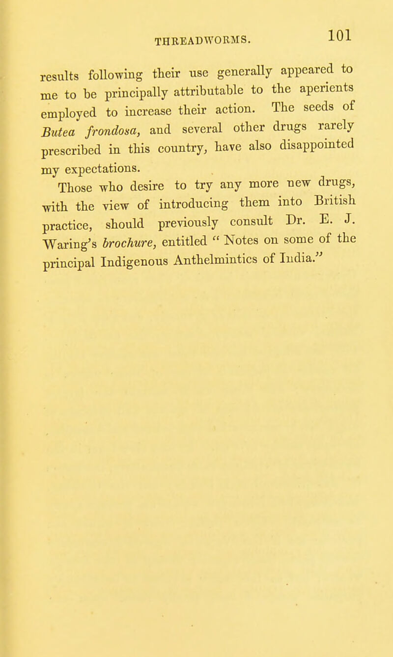 results following their use generally appeared to me to be principally attributable to the aperients employed to increase their action. The seeds of Butea frondosa, and several other drugs rarely prescribed in this country, have also disappointed my expectations. Those who desire to try any more new drugs, with the view of introducing them into British practice, should previously consult Dr. E. J. Waring's brochure, entitled  Notes on some of the principal Indigenous Anthelmintics of India.