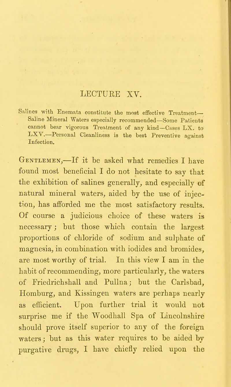 LECTURE XV. Salines with Enemata constitute the most effective Treatment— Saline Mineral Waters especially recommended—Some Patients cannot bear vigorous Treatment of any kind—Cases LX. to LXV.—Personal Cleanliness is the best Preventive against Infection. Gentlemen^—If it be askerl what remedies I have found most beneficial I do not hesitate to say that the exhibition of salines generally, and especially of natural mineral waters, aided by the use of injec- tion, has afforded me the most satisfactory results. Of course a judicious choice of these waters is necessary; but those which contain the largest proportions of chloride of sodium and sulphate of magnesia, in combination with iodides and bromides, are most worthy of trial. In this view I am in the habit of recommending, more particularly, the waters of Friedrichshall and Pullna; but the Carlsbad, Homburg, and Eassingen waters are perhaps nearly as efficient. Upon further trial it would not surprise me if the Woodhall Spa of Lincolnshire should prove itself superior to any of the foreign waters; but as this water requires to be aided by purgative drugs, I have chiefly relied upon the