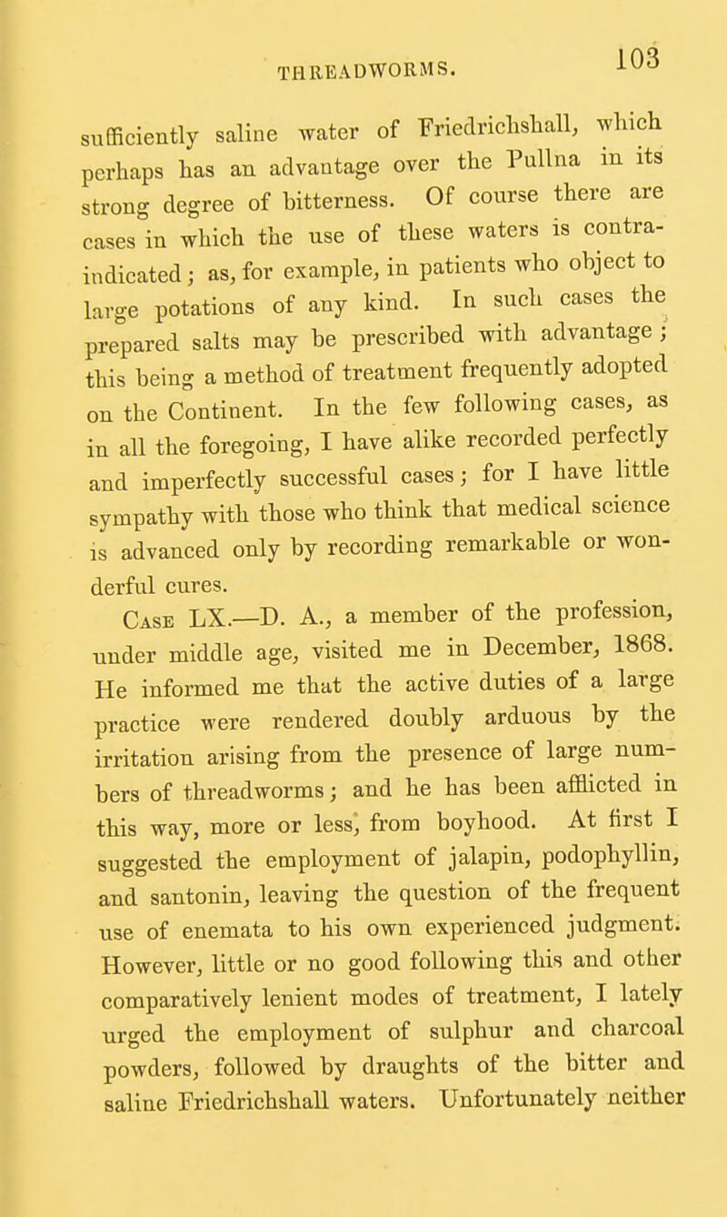 sufficiently saline water of Friedriclisliall, which perhaps has an advantage over the Pnllna in its strong degree of bitterness. Of course there are cases in which the use of these waters is contra- indicated ; as, for example, in patients who object to large potations of any kind. In such cases the prepared salts may be prescribed with advantage ; this being a method of treatment frequently adopted on the Continent. In the few following cases, as in all the foregoing, I have alike recorded perfectly and imperfectly successful cases; for I have little sympathy with those who think that medical science is advanced only by recording remarkable or won- derful cures. Case LX.—D. A., a member of the profession, under middle age, visited me in December, 1868. He informed me that the active duties of a large practice were rendered doubly arduous by the irritation arising from the presence of large num- bers of threadworms; and he has been afflicted in this way, more or less^ from boyhood. At first I suggested the employment of jalapin, podophyllin, and santonin, leaving the question of the frequent use of enemata to his own experienced judgment. However, little or no good following this and other comparatively lenient modes of treatment, I lately urged the employment of sulphur and charcoal powders, followed by draughts of the bitter and saline Friedrichshall waters. Unfortunately neither