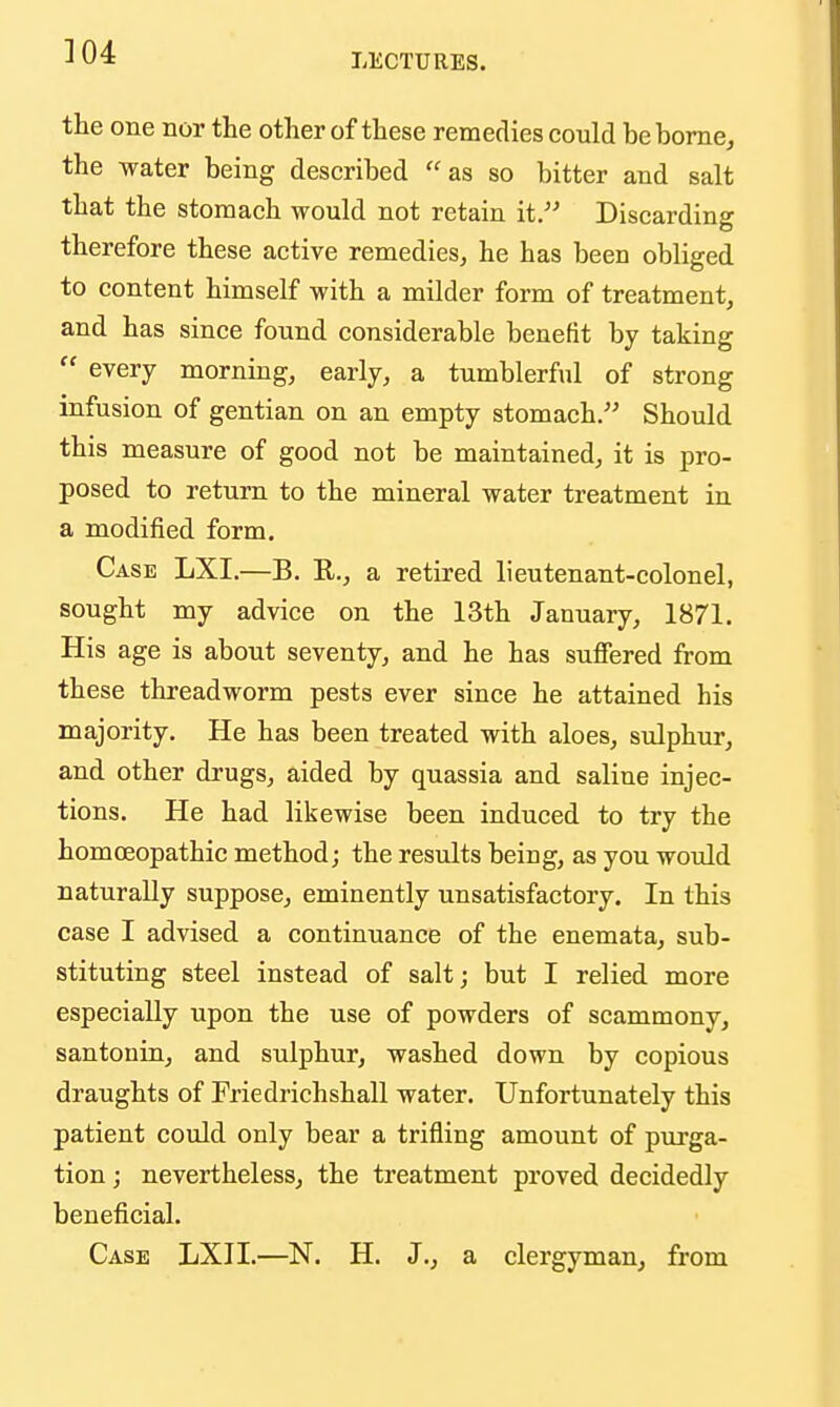 LECTURES. the one nor the other of these remedies could bebome^ the water being described as so bitter and salt that the stomach would not retain it. Discarding therefore these active remedies, he has been obliged to content himself with a milder form of treatment, and has since found considerable benefit by taking  every morning, early, a tumblerful of strong infusion of gentian on an empty stomach. Should this measure of good not be maintained, it is pro- posed to return to the mineral water treatment in a modified form. Case LXI.—B. R., a retired lieutenant-colonel, sought my advice on the 13th January, 1871. His age is about seventy, and he has suffered from these threadworm pests ever since he attained his majority. He has been treated with aloes, sulphur, and other drugs, aided by quassia and saline injec- tions. He had likewise been induced to try the homoeopathic method; the results being, as you would naturally suppose, eminently unsatisfactory. In this case I advised a continuance of the enemata, sub- stituting steel instead of salt; but I relied more especially upon the use of powders of scammony, santonin, and sulphur, washed down by copious draughts of Friedrichshall water. Unfortunately this patient could only bear a trifling amount of purga- tion ; nevertheless, the treatment proved decidedly beneficial. Case LXJI.—N. H. J., a clergyman, from