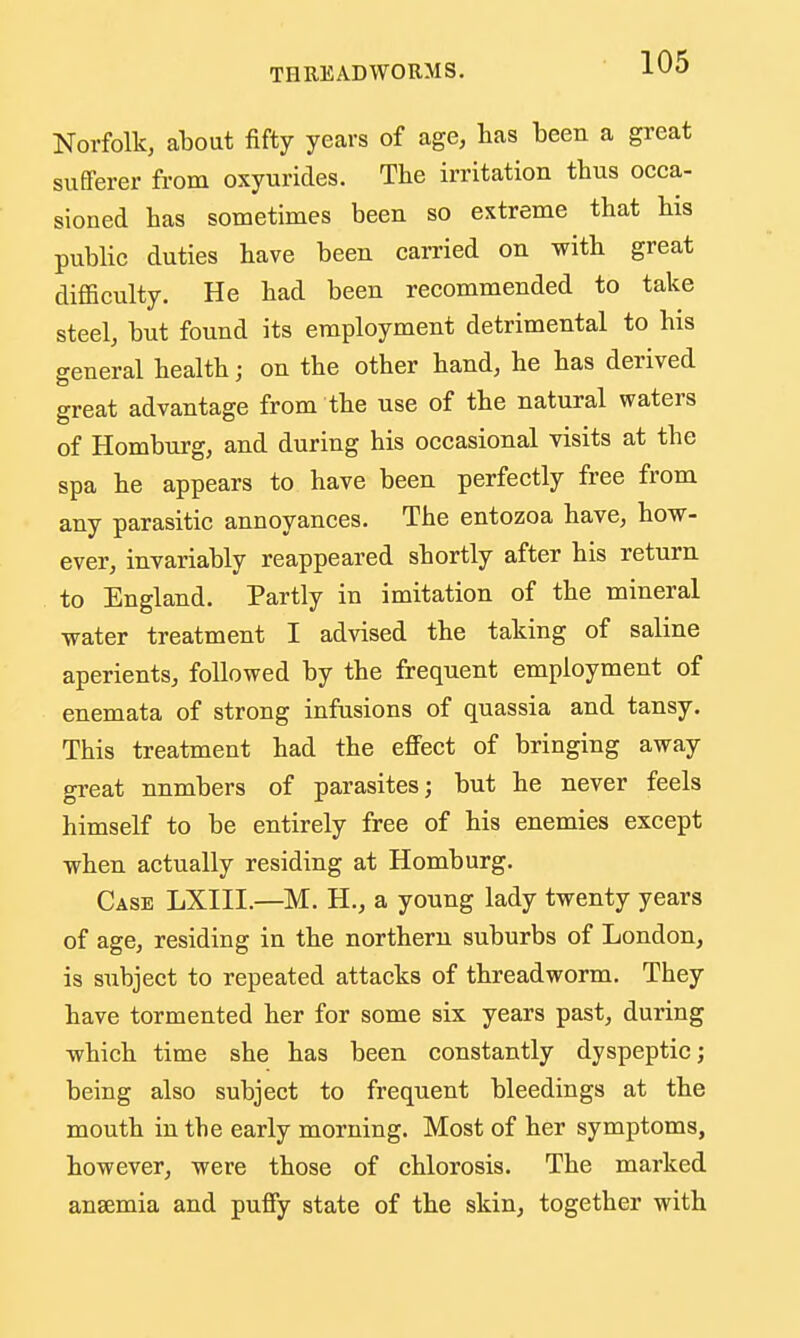Norfolk, about fifty years of age, has been a great sufferer fi-om oxyurides. The irritation thus occa- sioned has sometimes been so extreme that his public duties have been carried on with great difficulty. He had been recommended to take steel, but found its employment detrimental to his general health; on the other hand, he has derived great advantage from the use of the natural waters of Homburg, and during his occasional visits at the spa he appears to have been perfectly free from any parasitic annoyances. The entozoa have, how- ever, invariably reappeared shortly after his return to England. Partly in imitation of the mineral water treatment I advised the taking of saline aperients, followed by the frequent employment of enemata of strong infusions of quassia and tansy. This treatment had the effect of bringing away great numbers of parasites; but he never feels himself to be entirely free of his enemies except when actually residing at Homburg. Case LXIII.—M. H., a young lady twenty years of age, residing in the northern suburbs of London, is subject to repeated attacks of threadworm. They have tormented her for some six years past, during which time she has been constantly dyspeptic; being also subject to frequent bleedings at the mouth in the early morning. Most of her symptoms, however, were those of chlorosis. The marked anaemia and puffy state of the skin, together with