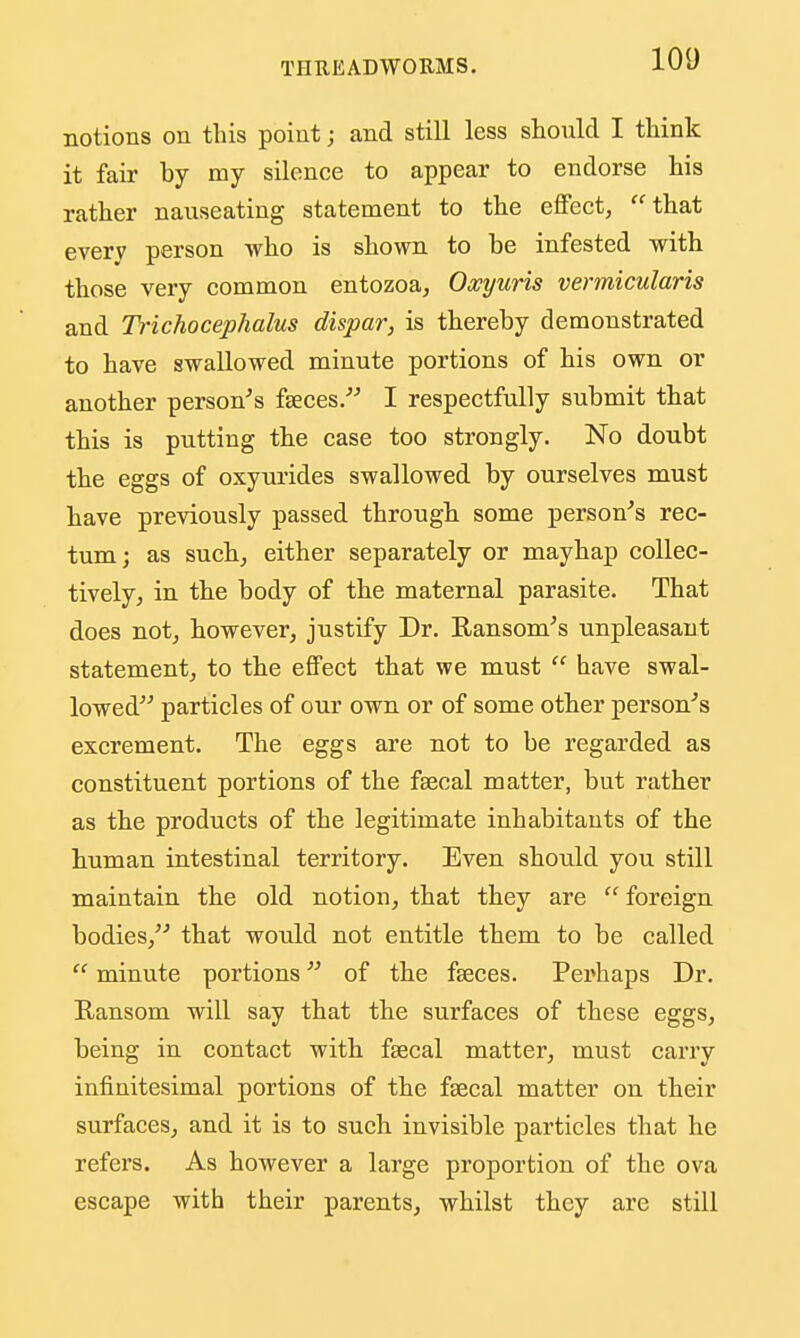 notions on this point; and still less should I think it fair by my silence to appear to endorse his rather nauseating statement to the effect, that every person who is shown to be infested with those very common entozoa, Oocyuris vermicularis and Trichocephalus dispar, is thereby demonstrated to have swallowed minute portions of his own or another person's fseces. I respectfully submit that this is putting the case too strongly. No doubt the eggs of oxyurides swallowed by ourselves must have previously passed through some person's rec- tum; as such, either separately or mayhap collec- tively, in the body of the maternal parasite. That does not, however, justify Dr. Ransom's unpleasant statement, to the effect that we must  have swal- lowed particles of our own or of some other person's excrement. The eggs are not to be regarded as constituent portions of the faecal matter, but rather as the products of the legitimate inhabitants of the human intestinal territory. Even should you still maintain the old notion, that they are  foreign bodies, that would not entitle them to be called  minute portions of the faeces. Perhaps Dr. Ransom will say that the surfaces of these eggs, being in contact with faecal matter, must carry infinitesimal portions of the faecal matter on their surfaces, and it is to such invisible particles that he refers. As however a large proportion of the ova escape with their parents, whilst they arc still