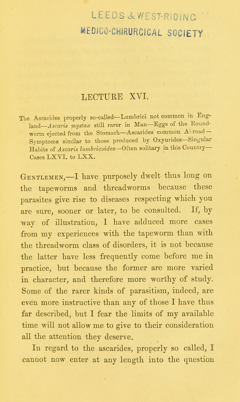 LEEDS ck//EST-RIDING ' MEDICO-CHIRURCICAL SOCIETY LECTURE XVI. The Ascaiides properly so-called—Lumbrici not common in Eng- land—ilscajis mystax still r.arer in Man—Eggs of the Round- worm ejected from the Stomach—Ascarides common Abroad — Symptoma similar to those produced by Oxyurides—Singular Habits of Ascaris lumbiicoidea^Ohen solitary in this Country- Cases LXVI. to LXX. Gentlemen,—I have purposely dwelt tlius long on the tapeworms and threadworms because these parasites give rise to diseases respecting which you are sure, sooner or later, to be consulted. If, by way of illustration, I have adduced more cases from my experiences with the tapeworm than with the threadworm class of disorders, it is not because the latter have less frequently come before me in practice, but because the former are more varied in character, and therefore more worthy of study. Some of the rarer kinds of parasitism, indeed, are ev6n more instructive than any of those I have thus far described, but I fear the limits of my available time will not allow me to give to their consideration all the attention they deserve. In regard to the ascarides, properly so called, I cannot now enter at any length into the question