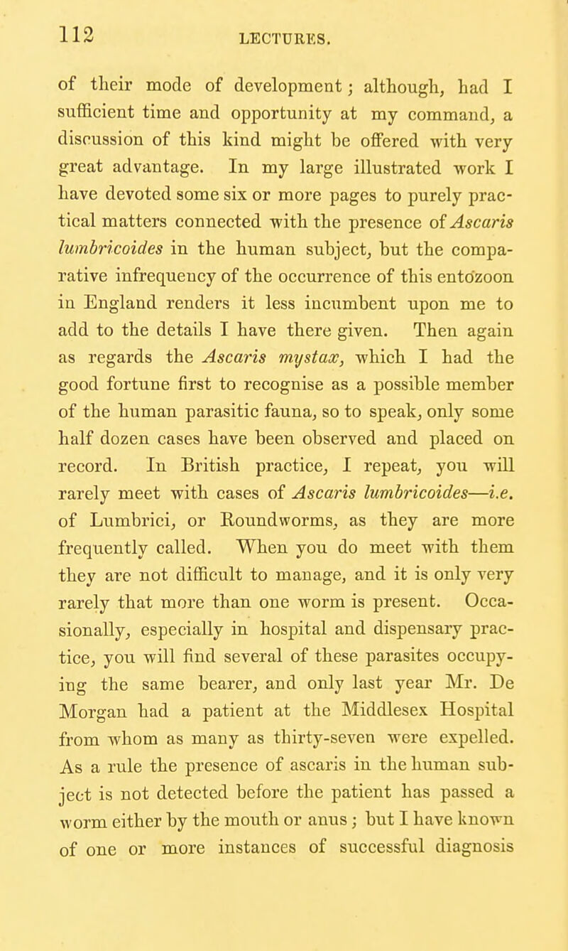 of tlieir mode of development; although, had I sufficient time and opportunity at my command, a discussion of this kind might be offered with very great advantage. In my large illustrated work I have devoted some six or more pages to purely prac- tical matters connected with the presence oiAscaris lumbricoides in the human subject, but the compa- rative infrequency of the occurrence of this ento'zoon in England renders it less incumbent upon me to add to the details I have there given. Then again as regards the Ascaris mystax, which I had the good fortune first to recognise as a possible member of the hiaman parasitic fauna, so to speak, only some half dozen cases have been observed and placed on record. In British practice, I repeat, you will rarely meet with cases of Ascaris lumbricoides—i.e. of Lumbrici, or Roundworms, as they are more frequently called. When you do meet with them they are not difficult to manage, and it is only very rarely that more than one worm is present. Occa- sionally, especially in hospital and dispensary prac- tice, you will find several of these parasites occupy- ing the same bearer, and only last yeai' Mr. De Morgan had a patient at the Middlesex Hospital from whom as many as thirty-seven M^ere expelled. As a rule the presence of ascaris in the human sub- ject is not detected before the patient has passed a worm either by the mouth or anus; but I have known of one or more instances of successful diagnosis