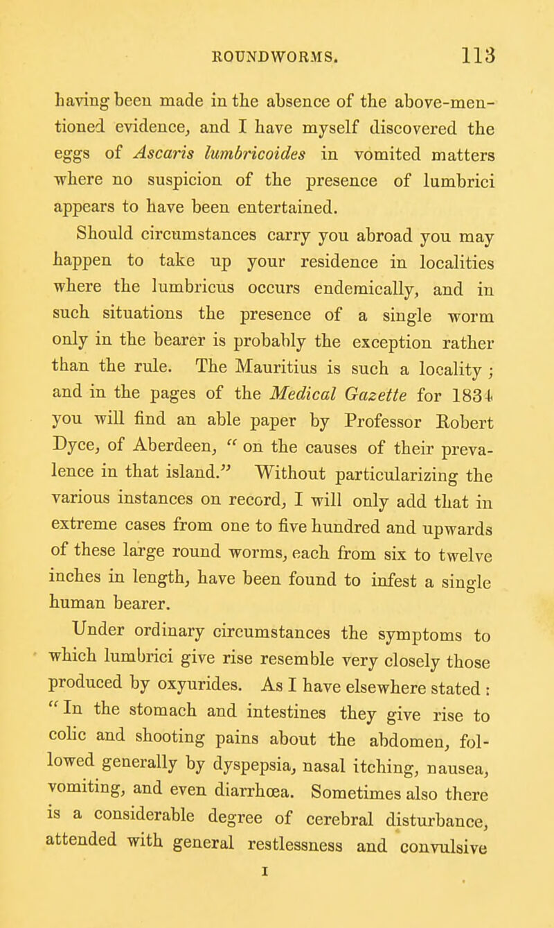 having been made in the absence of the above-men- tioned evidence^ and I have myself discovered the eggs of Ascaris lumbricoides in vomited matters where no suspicion of the presence of lumbrici appears to have been entertained. Should circumstances carry you abroad you may happen to take up your residence in localities where the lumbricus occurs endemically, and in such situations the presence of a single worm only in the bearer is probably the exception rather than the rule. The Mauritius is such a locality ; and in the pages of the Medical Gazette for 183 I- you will find an able paper by Professor Robert Dyce, of Aberdeen,  on the causes of their preva- lence in that island. Without particularizing the various instances on record, I will only add that in extreme cases from one to five hundred and upwards of these large round worms, each from six to twelve inches in length, have been found to infest a single human bearer. Under ordinary circumstances the symptoms to which lumbrici give rise resemble very closely those produced by oxyurides. As I have elsewhere stated : In the stomach and intestines they give rise to colic and shooting pains about the abdomen, fol- lowed generally by dyspepsia, nasal itching, nausea, vomiting, and even diarrhoea. Sometimes also there is a considerable degree of cerebral disturbance, attended with general restlessness and convulsive I