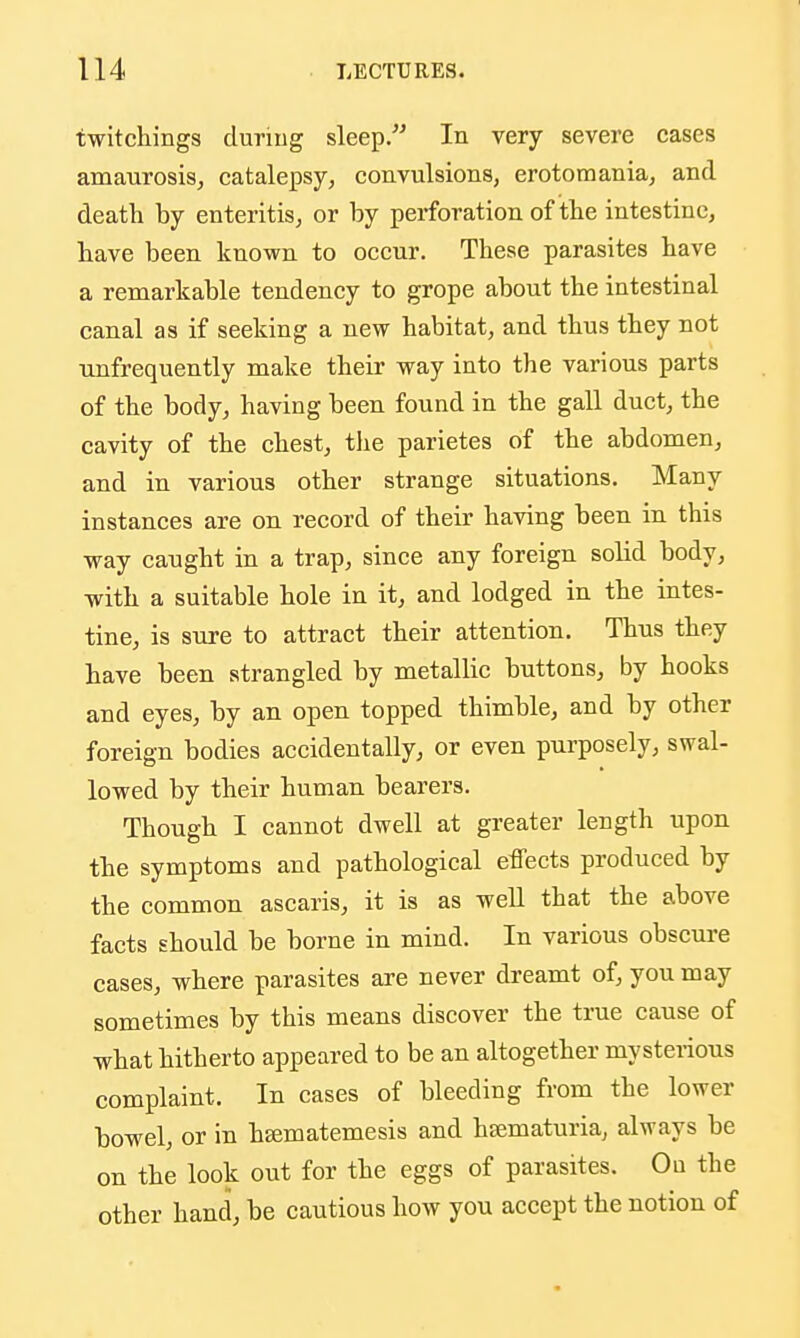 twitchings duriug sleep. In very severe cases amaurosis, catalepsy, convulsions, erotomania, and death by enteritis, or by perforation of the intestine, have been known to occur. These parasites have a remarkable tendency to grope about the intestinal canal as if seeking a new habitat, and thus they not unfrequently make their way into the various parts of the body, having been found in the gall duct, the cavity of the chest, the parietes of the abdomen, and in various other strange situations. Many instances are on record of their having been in this way caught in a trap, since any foreign solid body, with a suitable hole in it, and lodged in the intes- tine, is sure to attract their attention. Thus they have been strangled by metallic buttons, by hooks and eyes, by an open topped thimble, and by other foreign bodies accidentally, or even purposely, swal- lowed by their human bearers. Though I cannot dwell at greater length upon the symptoms and pathological effects produced by the common ascaris, it is as well that the above facts should be borne in mind. In various obscure cases, where parasites are never dreamt of, you may sometimes by this means discover the true cause of what hitherto appeared to be an altogether mysterious complaint. In cases of bleeding from the lower bowel, or in h^matemesis and haematuria, always be on the look out for the eggs of parasites. On the other hand, be cautious how you accept the notion of
