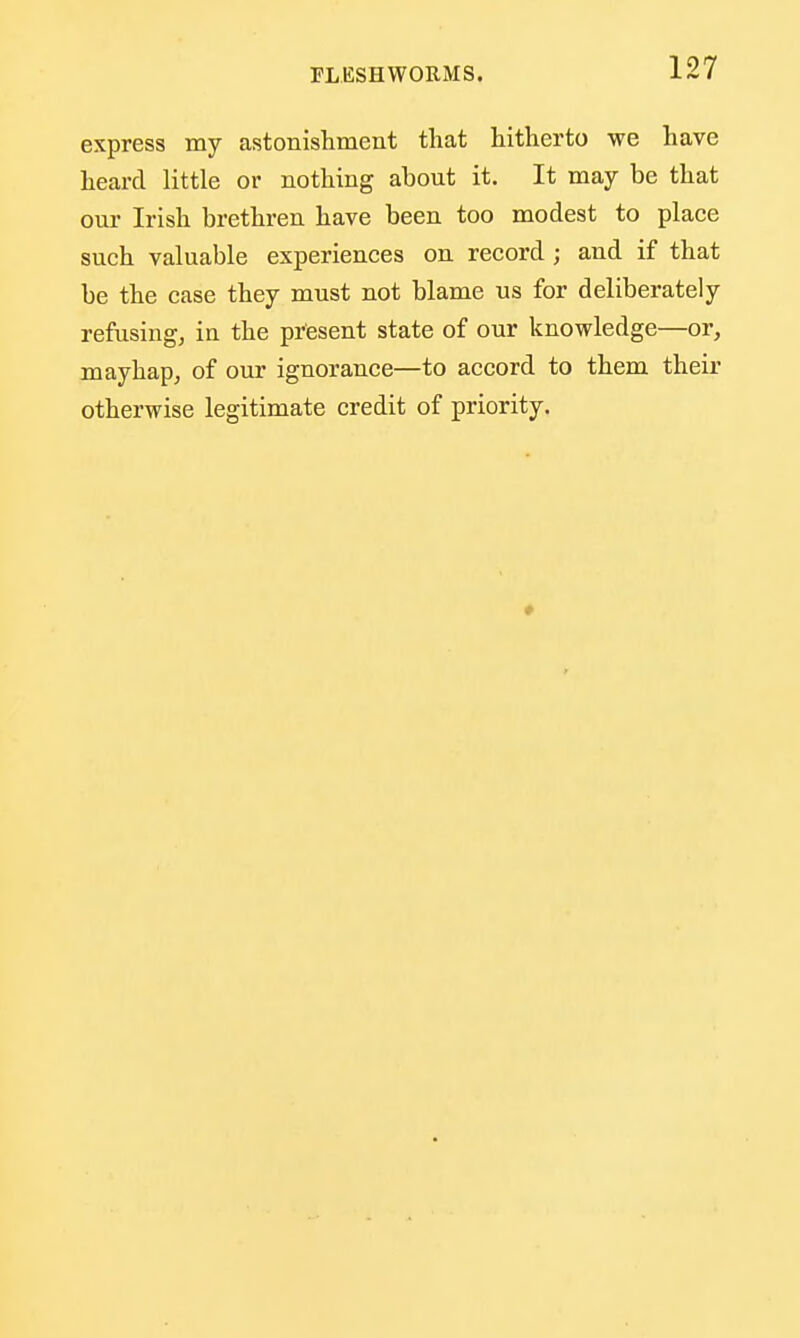 express my astonishment that hitherto we have heard little or nothing about it. It may be that our Irish brethren have been too modest to place such valuable experiences on record ; and if that be the case they must not blame us for deliberately refusing, in the present state of our knowledge—or, mayhap, of our ignorance—to accord to them their otherwise legitimate credit of priority.