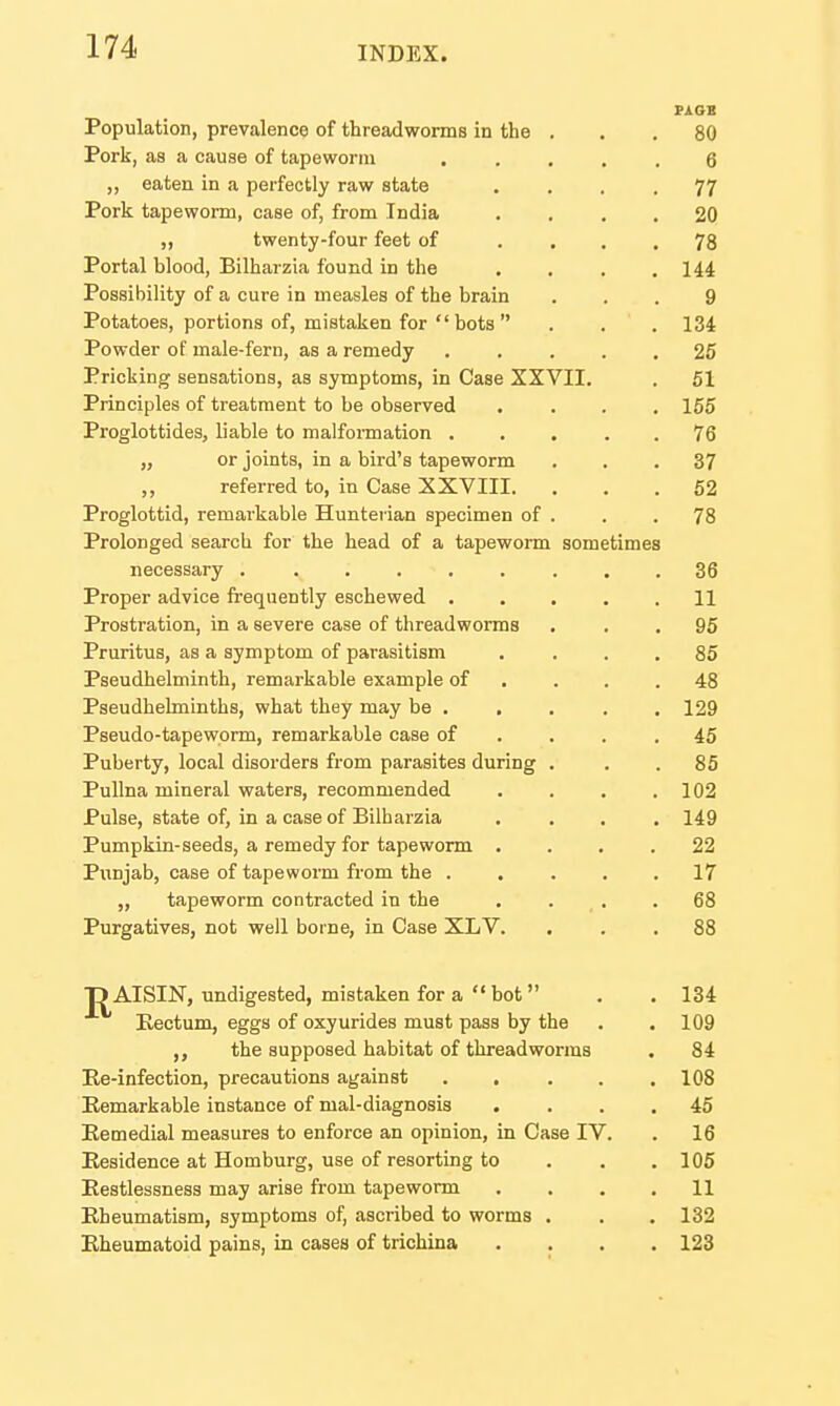 Population, prevalence of threadworms in the . . . 80 Pork, as a cause of tapeworm 6 ,, eaten in a perfectly raw state .... 77 Pork tapeworm, case of, from India .... 20 ,, twenty-four feet of .... 78 Portal blood, Bilharzia found in the .... Hi Possibility of a cure in measles of the brain ... 9 Potatoes, portions of, mistaken for  bots  . . . 134 Powder of male-fern, as a remedy 25 Pricking sensations, as symptoms, in Case XXVII. . 61 Principles of treatment to be observed .... 155 Proglottides, liable to malfonnation 76 „ or joints, in a bird's tapeworm ... 37 ,, referred to, in Case XXVIII. ... 62 Proglottid, remarkable Hunterian specimen of . . .78 Prolonged search for the head of a tapeworm sometimes necessary 36 Proper advice frequently eschewed 11 Prostration, in a severe case of threadworms ... 95 Pruritus, as a symptom of parasitism .... 85 Pseudhelminth, remarkable example of . . . .48 Pseudhelminths, what they may be . , . . . 129 Pseudo-tapeworm, remarkable case of . . . .45 Puberty, local disorders from parasites during . . . 85 PuUna mineral waters, recommended . . . .102 Pulse, state of, in a case of Bilharzia .... 149 Pumpkin-seeds, a remedy for tapeworm .... 22 Punjab, case of tapeworm from the 17 „ tapeworm contracted in the .... 68 Purgatives, not well borne, in Case XLV. ... 88 T) AISIN, undigested, mistaken for a  hot  . .134 Kectum, eggs of oxyurides must pass by the . . 109 the supposed habitat of threadworms . 84 Ee-infection, precautions against ..... 108 Remarkable instance of mal-diagnosis .... 45 Remedial measures to enforce an opinion, in Case IV. . 16 Residence at Homburg, use of resorting to . . . 105 Restlessness may arise from tapeworm .... 11 Rheumatism, symptoms of, ascribed to worms . . . 132 Rheumatoid pains, in cases of trichina .... 123