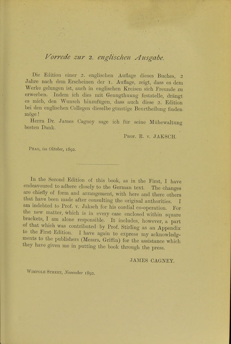 Vorrede zttr 2. englischen Atisgabe. Die Edition eiuer 2. engiischen Auflage dieses Buches, 2 Jahre nacli dem Erscheinen der i. Auflage, zeigt, dass es dem Werke gelungeii ist, auch in engiischen Kreisen sieh Freunde zu erwerben. Indera ich dies mit Geuugthuung feststelle, drangt es mich, den Wunsch hinzufiigen, dass auch diese 2. Edition bei den engiischen Collegen dieselbe giinstige Beurtheilung finden- moge! Herrn Dr. James Oagney sage ich fiir seine Miihewaltung besten Dank. Prof. K. v. JAKSCH. Prag, im Oldoher, 1892. In the Second Edition of this book, as in the First, I have endeavoured to adhere closely to the Gernmn text. The changes are chiefly of form and arrangement, with liere and there others that have been made after consulting the original authorities. I am indebted to Prof. v. Jaksch for liis cordial co-operation. For the new matter, which is in every case enclosed within square brackets, I am alone responsible. It includes, however, a part of that which was contributed by Prof. Stirling as an AppencUx to the First Edition. I have again to express my acknowledg- ments to the publishers (Messrs. Griffin) for the assistance which they have given me in putting the book through the press. JAjMES CAGNEY. WiMPOLE Street, November 1892.