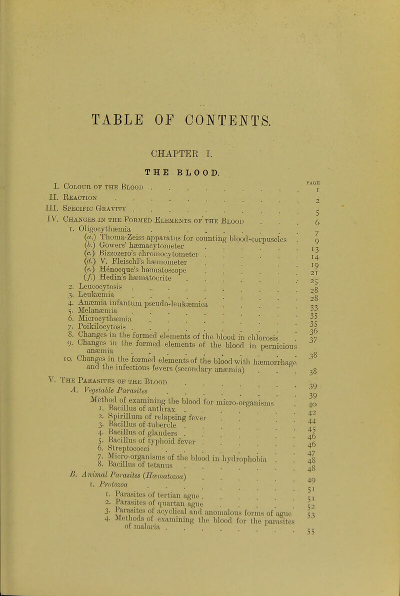 TABLE OF COI^TENTS. CHAPTEE I. J- 4- 5- 6. 7- 8. 9- lO. THE BLOOD. I. Colour of the Blood ...... II. Eeactiox III. Specitic Gravity IV. Changes m the Formed Elements of' the Blood 1. Oligocytliteinia (a.) Thoma-Zeiss apparatus for counting blood-corpuscles (b.) Gowers' haemacytometer (c.) Bizzozero's chromocytometer . (d.) V. Fleischl's liseinometer (e.) Henocque's licBmatoscope (/.) Hedin's hfematocrite 2. Leucocytosis Leukffimia Ansemia infantum pseudo-leuksemica Melantemia Microcytliaemia .... PoLkilocytosis Changes in the formed elements of the blood in clilorosi.s Changes in the formed elements of the blood in pernicious anaemia ^ Changes in the formed elements of the blood with h^raoiThage and the infectious fevers (secondary ancemia) V. The Parasites of the Blood A. Vegetable Parasites .... Method of examining the blood for micro-organisms 1. Bacillus of anthrax . 2. Spirillum of relapsing fevei- 3. Bacillus of tubercle . 4. Bacillus of glanders . 5. Bacillus of typhoid fever . 6. Streptococci 7. Micro-organisms of the blood in'hvdrophoi.ia 8. Bacillus of tetanus . . - ' Animal Parasites (Hcematuzoa) r. Protozoa 1. Parasites of tertian ague . 2. Parasites of quartan ague 3. Parasites of acyclical and anomalous forms of ague 4. Methods of examining the blood for the parasites 01 malaria . B. 55
