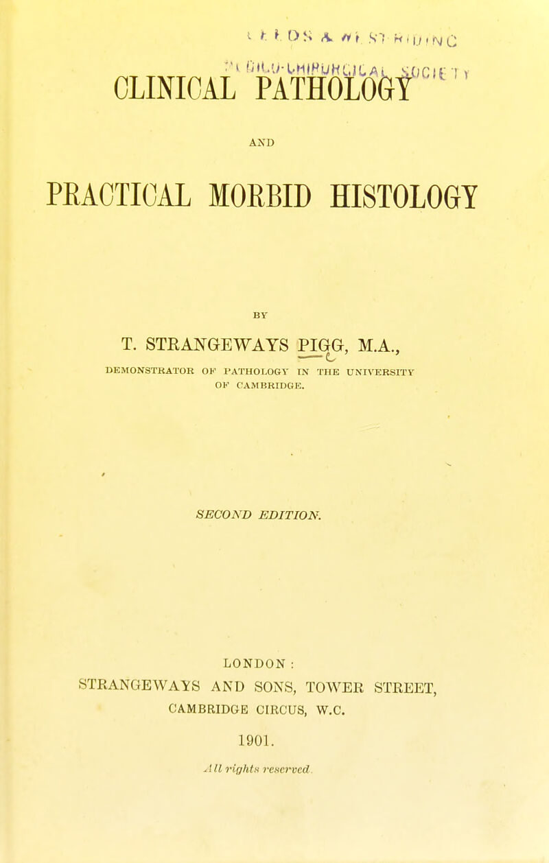 V t I DS A. fit S! 'n>u,f\iQ CLINICAL PATHOLO&t AND PEACTICAL MORBID HISTOLOGY BY T. STRANGEWAYS PIGG, M.A., UEMONSTKATOR OF PATHOLOGY IN THE UNIVERSITY OK CAMBRIDGE. SECOND EDITION. LONDON: STRANGEWAYS AND SONS, TOWER STREET, CAMBRIDGE CIRCUS, W.C. 1901. All right>i reserveA.