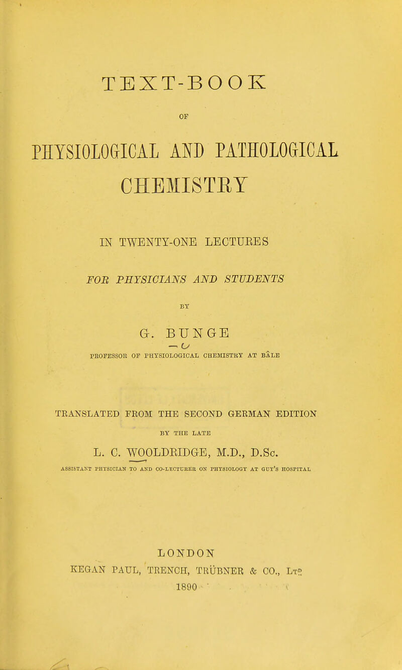 OF PHYSIOLOGICAL AND PATHOLOGICAL CHEMISTET IN TWENTY-ONE LECTUEES FOB PHYSICIANS AND STUDENTS BY G. BUNGE — C/ PHOPESSOB OF PHYSIOIiOGICAIi CBEMISTKT AT BALE TEANSLATED FROM THE SECOND GERMAN EDITION BY THE LATE L. C. WOOLDEIDGE, M.D., D.Sc. ASSISTAKT PHYSICIAN TO AND CO-LECTCKER ON PHYSIOLOGY AT GHT'S HOSPITAL LONDON KEGAN PAUL, TRENCH, TRUBNER & CO., LtR 1890 ■