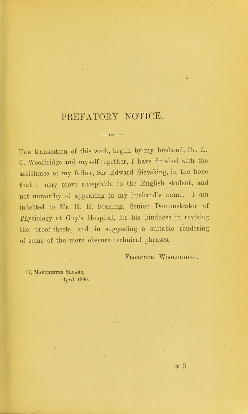 PEEFATORY NOTICE. The translation of this work, begun by my husband, Dr. L. G. Wooldridge and myself together, I have finished with the assistance of my father. Sir Edward Sieveking, in the hope that it may prove acceptable to the English student, and not unworthy of appearing in my husband's name. I am indebted to Mr. E. H. Starling, Senior Demonstrator of Physiology at Guy's Hospital, for his kindness in revising the proof-sheets, and in suggesting a suitable rendering of some of the more obscure technical phrases. Florence Wooldridge. 17, Manchestee Sqtjabb, April, 1890. a 3