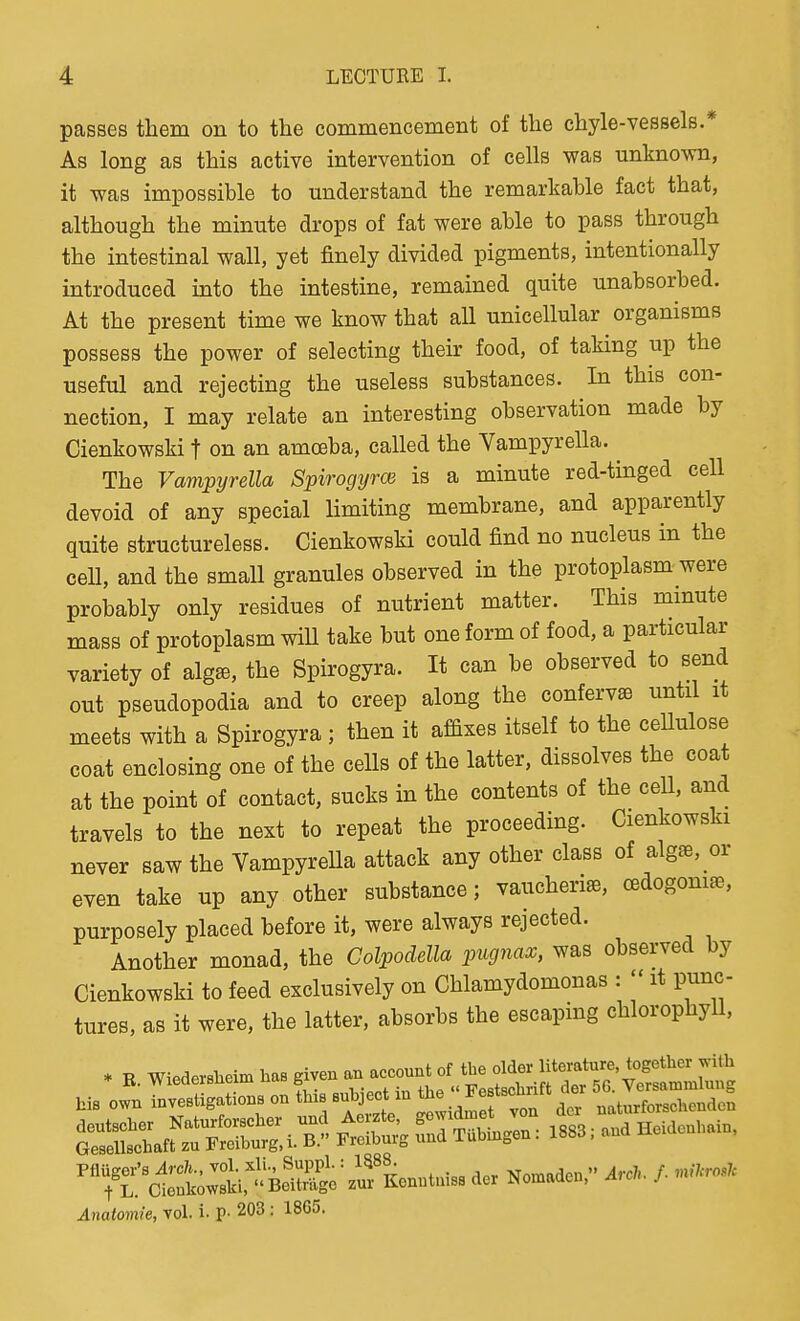 passes them on to the commencement of the chyle-vessels.* As long as this active intervention of cells was unknown, it was impossible to understand the remarkable fact that, although the minute drops of fat were able to pass through the intestinal wall, yet finely divided pigments, intentionally introduced into the intestine, remained quite unabsorbed. At the present time we know that all unicellular organisms possess the power of selecting their food, of taking up the useful and rejecting the useless substances. In this con- nection, I may relate an interesting observation made by Cienkowski t on an amoeba, called the Vampyrella. ^ The Vavipyrella Spirogyrce is a minute red-tinged cell devoid of any special limiting membrane, and apparently quite structureless. Cienkowski could find no nucleus in the cell, and the small granules observed in the protoplasm were probably only residues of nutrient matter. This mmute mass of protoplasm will take but one form of food, a particular variety of alg^, the Spirogyra. It can be observed to send out pseudopodia and to creep along the confervas until it meets with a Spirogyra ; then it afdxes itself to the ceUulose coat enclosing one of the cells of the latter, dissolves the coat at the point of contact, sucks in the contents of the cell, and travels to the next to repeat the proceeding. Cienkowski never saw the Vampyrella attack any other class of algEe, or even take up any other substance; vaucheri^, oedogoniEe, purposely placed before it, were always rejected. Another monad, the Colpodella pugnax, was observed by Cienkowski to feed exclusively on Chlamydomonas :  it punc- tures, as it were, the latter, absorbs the escaping chlorophyll, * n Wiederslieim has given an account of the older literature together with Anatoinie, vol. i- P- 203 : 18G5.