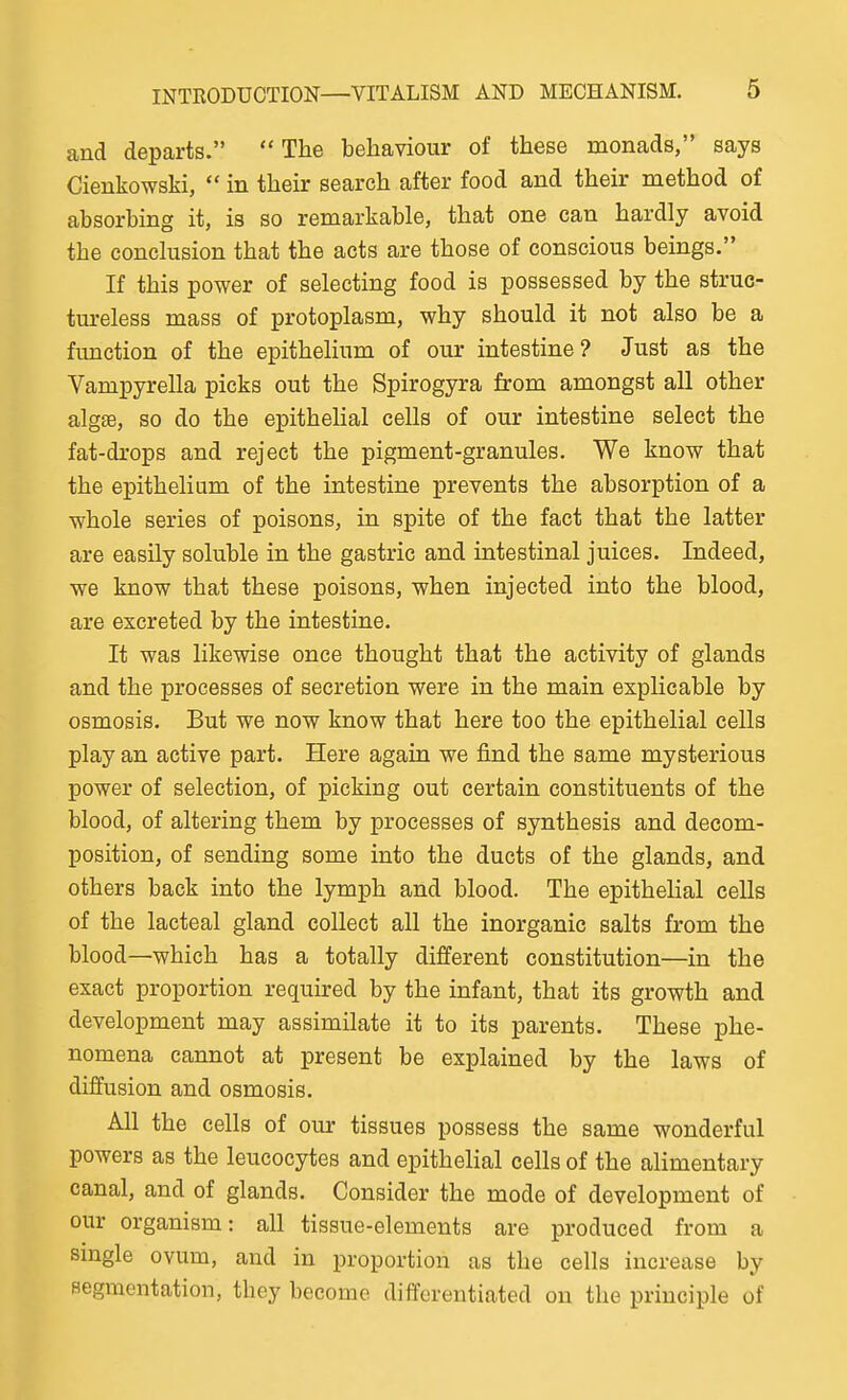 and departs. The behaviour of these monads, says Cienkowski,  in their search after food and their method of absorbing it, is so remarkable, that one can hardly avoid the conclusion that the acts are those of conscious beings. If this power of selecting food is possessed by the struc- tureless mass of protoplasm, why should it not also be a function of the epithelium of our intestine? Just as the Vampyrella picks out the Spirogyra from amongst all other algee, so do the epithelial cells of our intestine select the fat-drops and reject the pigment-granules. We know that the epithelium of the intestine prevents the absorption of a whole series of poisons, in spite of the fact that the latter are easily soluble in the gastric and intestinal juices. Indeed, we know that these poisons, when injected into the blood, are excreted by the intestine. It was likewise once thought that the activity of glands and the processes of secretion were in the main explicable by osmosis. But we now know that here too the epithelial cells play an active part. Here again we find the same mysterious power of selection, of picking out certain constituents of the blood, of altering them by processes of synthesis and decom- position, of sending some into the ducts of the glands, and others back into the lymph and blood. The epithelial cells of the lacteal gland collect all the inorganic salts from the blood—which has a totally different constitution—in the exact proportion required by the infant, that its growth and development may assimilate it to its parents. These phe- nomena cannot at present be explained by the laws of diffusion and osmosis. All the cells of our tissues possess the same wonderful powers as the leucocytes and epithelial cells of the alimentary canal, and of glands. Consider the mode of development of our organism: all tissue-elements are produced from a single ovum, and in proportion as the cells increase by segmentation, they become differentiated on the principle of