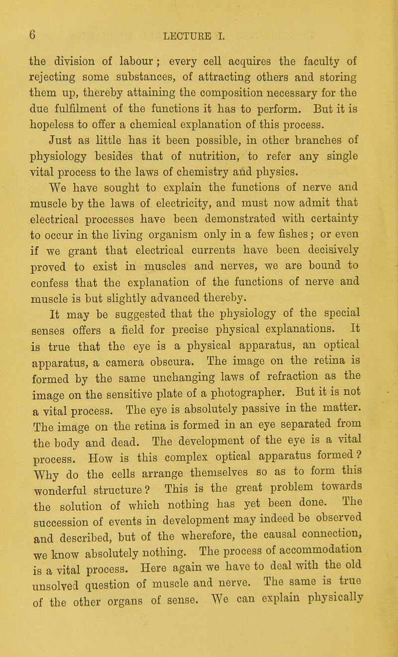 the division of labour; every cell acquires the faculty of rejecting some substances, of attracting others and storing them up, thereby attaining the composition necessary for the due fulfilment of the functions it has to perform. But it is hopeless to offer a chemical explanation of this process. Just as little has it been possible, in other branches of physiology besides that of nutrition, to refer any single vital process to the laws of chemistry ahd physics. We have sought to explain the functions of nerve and muscle by the laws of electricity, and must now admit that electrical processes have been demonstrated with certainty to occur in the living organism only in a few fishes; or even if we grant that electrical currents have been decisively proved to exist in muscles and nerves, we are bound to confess that the explanation of the functions of nerve and muscle is but slightly advanced thereby. It may be suggested that the physiology of the special senses offers a field for precise physical explanations. It is true that the eye is a physical apparatus, an optical apparatus, a camera obscura. The image on the retina is formed by the same unchanging laws of refraction as the image on the sensitive plate of a photographer. But it is not a vital process. The eye is absolutely passive in the matter. The image on the retina is formed in an eye separated from the body and dead. The development of the eye is a vital process. How is this complex optical apparatus formed? Why do the cells arrange themselves so as to form this wonderful structure? This is the great problem towards the solution of which nothing has yet been done. The succession of events in development may indeed be observed and described, but of the wherefore, the causal connection, we know absolutely nothing. The process of accommodation is a vital process. Here again we have to deal with the old unsolved question of muscle and nerve. The same is true of the other organs of sense. We can explain physically