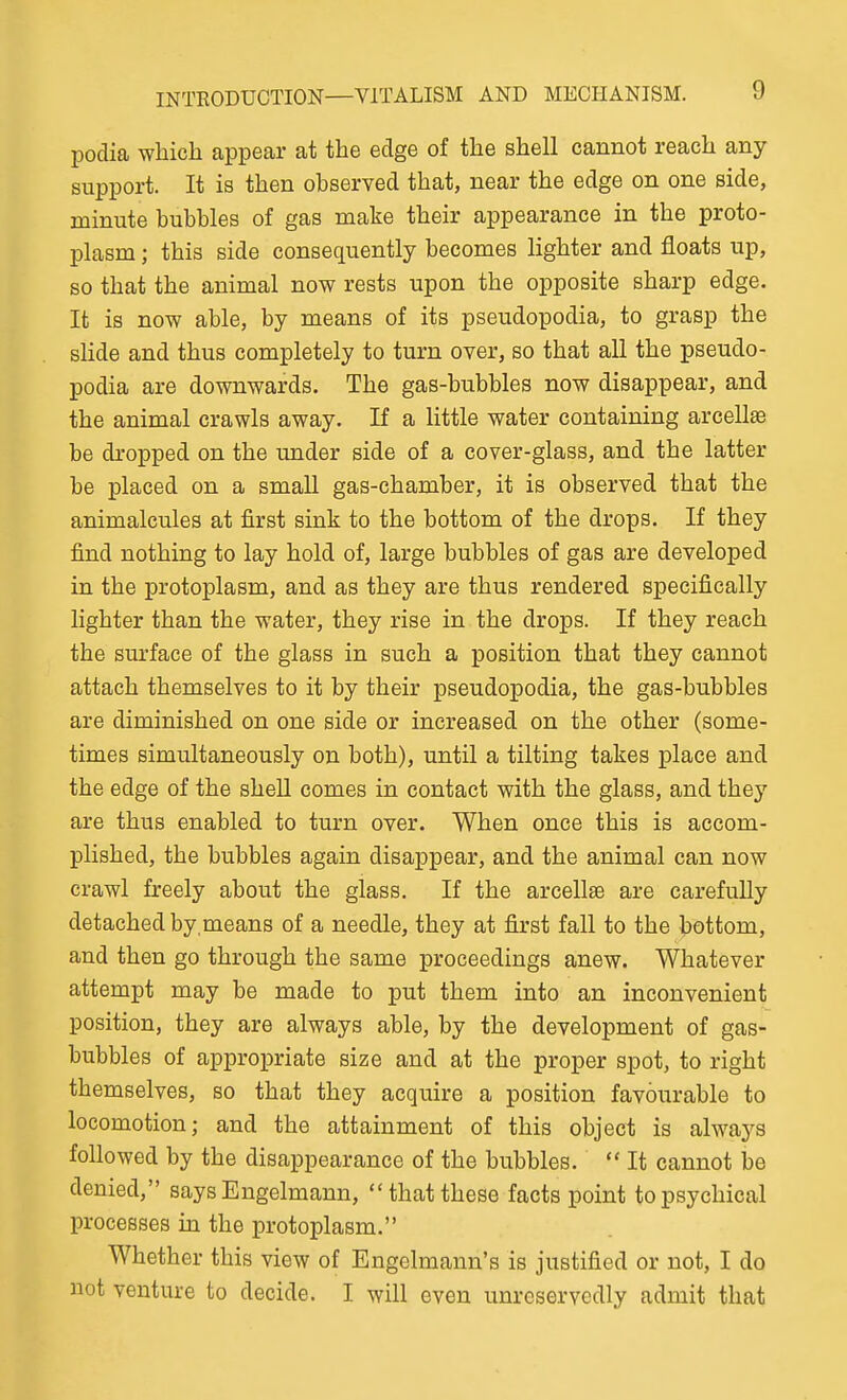 podia which appear at the edge of the shell cannot reach any support. It is then observed that, near the edge on one side, minute bubbles of gas make their appearance in the proto- plasm ; this side consequently becomes lighter and floats up, so that the animal now rests upon the opposite sharp edge. It is now able, by means of its pseudopodia, to grasp the sHde and thus completely to turn over, so that all the pseudo- podia are downwards. The gas-bubbles now disappear, and the animal crawls away. If a little water containing arcellse be dropped on the under side of a cover-glass, and the latter be placed on a smaU gas-chamber, it is observed that the animalcules at first sink to the bottom of the drops. If they find nothing to lay hold of, large bubbles of gas are developed in the protoplasm, and as they are thus rendered specifically lighter than the water, they rise in the drops. If they reach the surface of the glass in such a position that they cannot attach themselves to it by their pseudopodia, the gas-bubbles are diminished on one side or increased on the other (some- times simultaneously on both), until a tilting takes place and the edge of the shell comes in contact with the glass, and they are thus enabled to turn over. When once this is accom- plished, the bubbles again disappear, and the animal can now crawl freely about the glass. If the arcellffi are carefully detached by means of a needle, they at first fall to the bottom, and then go through the same proceedings anew. Whatever attempt may be made to put them into an inconvenient position, they are always able, by the development of gas- bubbles of appropriate size and at the proper spot, to right themselves, so that they acquire a position favourable to locomotion; and the attainment of this object is always followed by the disappearance of the bubbles.  It cannot be denied, says Engelmann, that these facts point to psychical processes in the protoplasm. Whether this view of Engelmann's is justified or not, I do not venture to decide. I will even unreservedly admit that