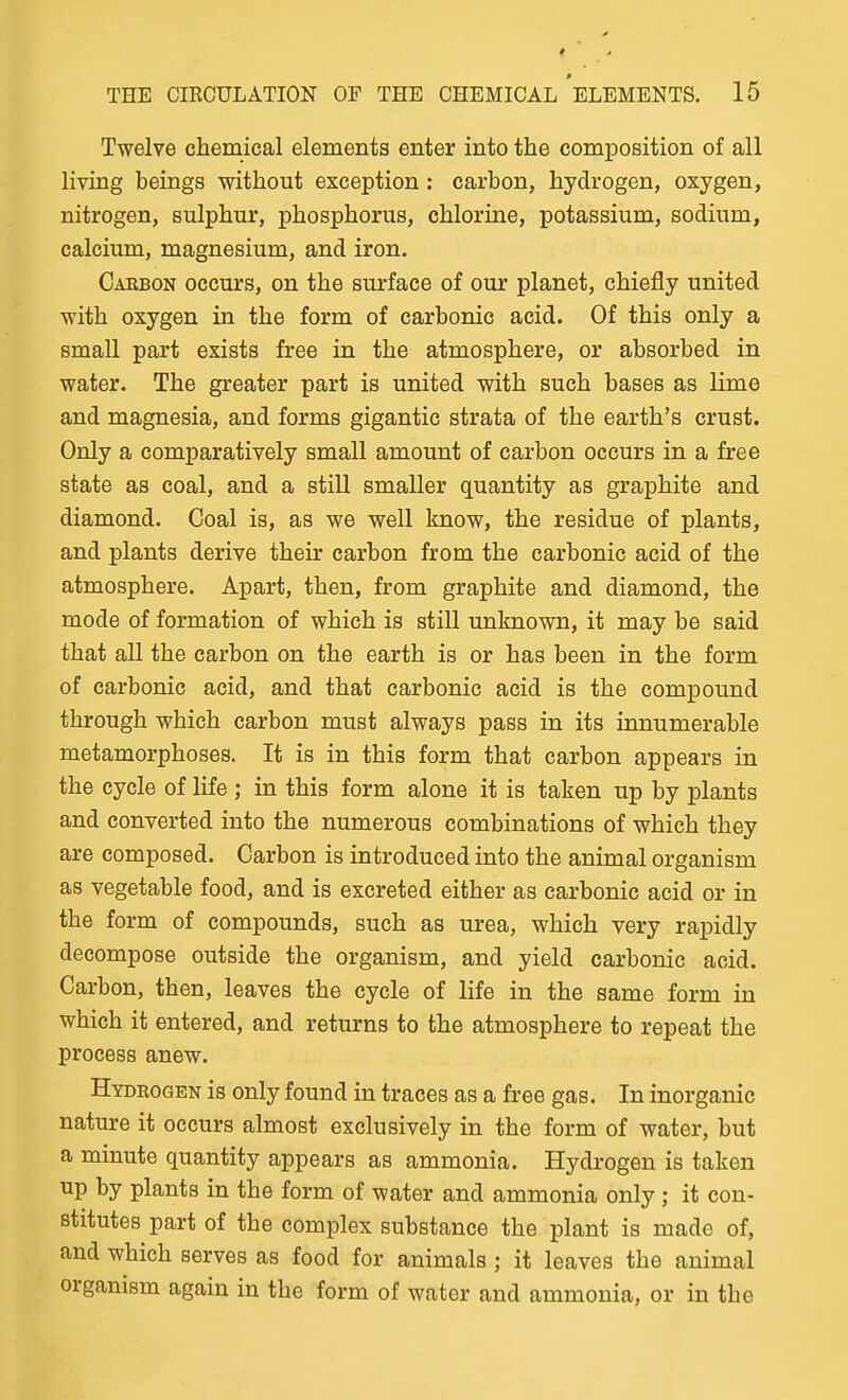 Twelve chemical elements enter into the composition of all living beings without exception : carbon, hydrogen, oxygen, nitrogen, sulphur, phosphorus, chlorine, potassium, sodium, calcium, magnesium, and iron. Carbon occurs, on the surface of our planet, chiefly united with oxygen in the form of carbonic acid. Of this only a small part exists free in the atmosphere, or absorbed in water. The greater part is united with such bases as lime and magnesia, and forms gigantic strata of the earth's crust. Only a comparatively small amount of carbon occurs in a free state as coal, and a still smaller quantity as graphite and diamond. Coal is, as we well know, the residue of plants, and plants derive their carbon from the carbonic acid of the atmosphere. Apart, then, from graphite and diamond, the mode of formation of which is still unknown, it may be said that all the carbon on the earth is or has been in the form of carbonic acid, and that carbonic acid is the compound through which carbon must always pass in its innumerable metamorphoses. It is in this form that carbon appears in the cycle of life ; in this form alone it is taken up by plants and converted into the numerous combinations of which they are composed. Carbon is introduced into the animal organism as vegetable food, and is excreted either as carbonic acid or in the form of compounds, such as urea, which very rapidly decompose outside the organism, and yield carbonic acid. Carbon, then, leaves the cycle of life in the same form in which it entered, and returns to the atmosphere to repeat the process anew. Hydrogen is only found in traces as a free gas. In inorganic nature it occurs almost exclusively in the form of water, but a minute quantity appears as ammonia. Hydrogen is taken up by plants in the form of water and ammonia only; it con- stitutes part of the complex substance the plant is made of, and which serves as food for animals; it leaves the animal organism again in the form of water and ammonia, or in the