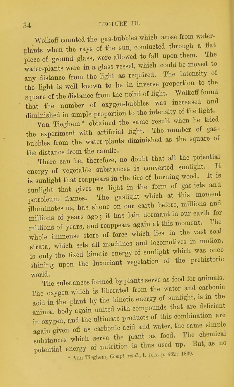 Wolkoff counted the gas-bubbles which arose from water- plants when the rays of the sun, conducted through a flat piece of ground glass, were allowed to fall upon them. The water-plants were in a glass vessel, which could be moved to any distance from the light as required. The intensity of the light is well known to be in inverse proportion to the square of the distance from the point of light. Wolkoff found that the number of oxygen-bubbles was increased and diminished in simple proportion to the intensity of the hght. Van Tieghem* obtained the same result when he tried the experiment with artificial hght. The number of gas- bubbles from the water-plants diminished as the square of the distance from the candle. There can be, therefore, no doubt that all the potential energy of vegetable substances is converted sunhght. It is sunhght that reappears in the fire of burning wood. It is sunhght that gives us hght in the form of gas-jets and petroleum flames. The gashght which at this moment illuminates us, has shone on our earth before, millions and miUions of years ago; it has lain dormant in our earth or millions of years, and reappears again at this moment. The whole immense store of force which lies in the vast coal strata, which sets all machines and locomotives m motion, is only the fixed kmetic energy of sunhght which was once shining upon the luxmiant vegetation of the prehistoric '^The substances formed by plants serve as food for animals. The oxygen which is liberated from the water and carbonic acid in the plant by the kinetic energy of sunlight, is m the Animal body again united with compounds that are deficien in oxygen, and the ultimate products of this combination a e • again given off as carbonic acid and water, the same simple . stances which serve the plant as food. The chemica potential energy of nutrition is thus used up. But, as no * Vau Tiogliem, Compl. reml, t. Ixix. p. 482 : 18G9.