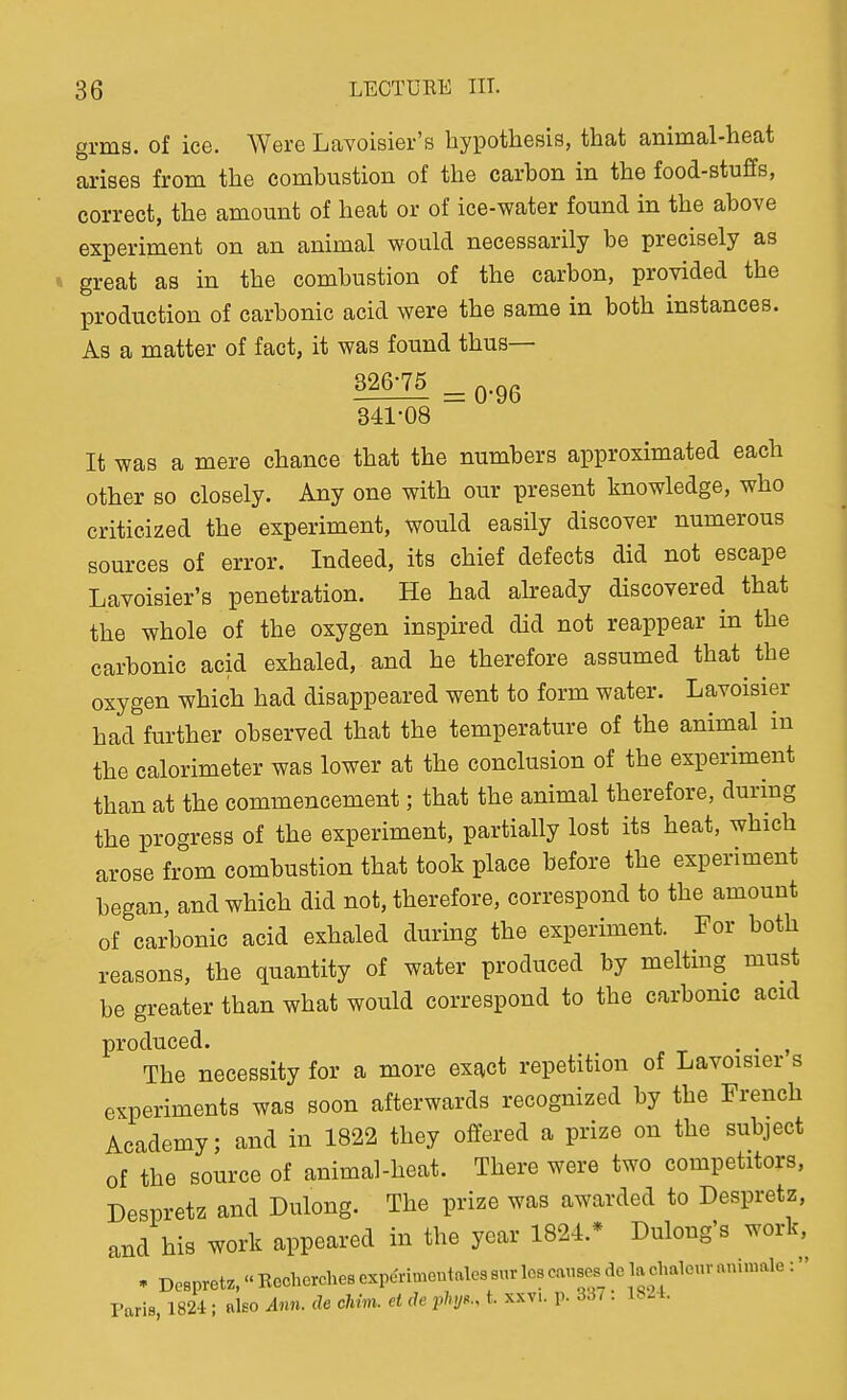 grms. of ice. Were Lavoisier's hypothesis, that animal-heat arises from the combustion of the carbon in the food-stuffs, correct, the amount of heat or of ice-water found in the above experiment on an animal would necessarily be precisely as great as in the combustion of the carbon, provided the production of carbonic acid were the same in both instances. As a matter of fact, it was found thus— 341-08 It was a mere chance that the numbers approximated each other so closely. Any one with our present knowledge, who criticized the experiment, would easily discover numerous sources of error. Indeed, its chief defects did not escape Lavoisier's penetration. He had already discovered that the whole of the oxygen inspired did not reappear in the carbonic acid exhaled, and he therefore assumed that the oxygen which had disappeared went to form water. Lavoisier had further observed that the temperature of the animal in the calorimeter was lower at the conclusion of the experiment than at the commencement; that the animal therefore, during the progress of the experiment, partially lost its heat, which arose from combustion that took place before the experiment began, and which did not, therefore, correspond to the amount of carbonic acid exhaled during the experiment. For both reasons, the quantity of water produced by melting must be greater than what would correspond to the carbonic acid produced. . . , The necessity for a more exact repetition of Lavoisier s experiments was soon afterwards recognized by the French Academy; and in 1822 they offered a prize on the subject of the source of animal-heat. There were two competitors, Despretz and Dulong. The prize was awarded to Despretz, and his work appeared in the year 1824.* Dulong's work, • DeBpretz,«Recherche8Czpenmeutales8urlcscmises_delac^^^ Paris, 1824 ; ako Ann. de cliim. et de plnj^., t. xxvi. p. 3.^^: 1821.