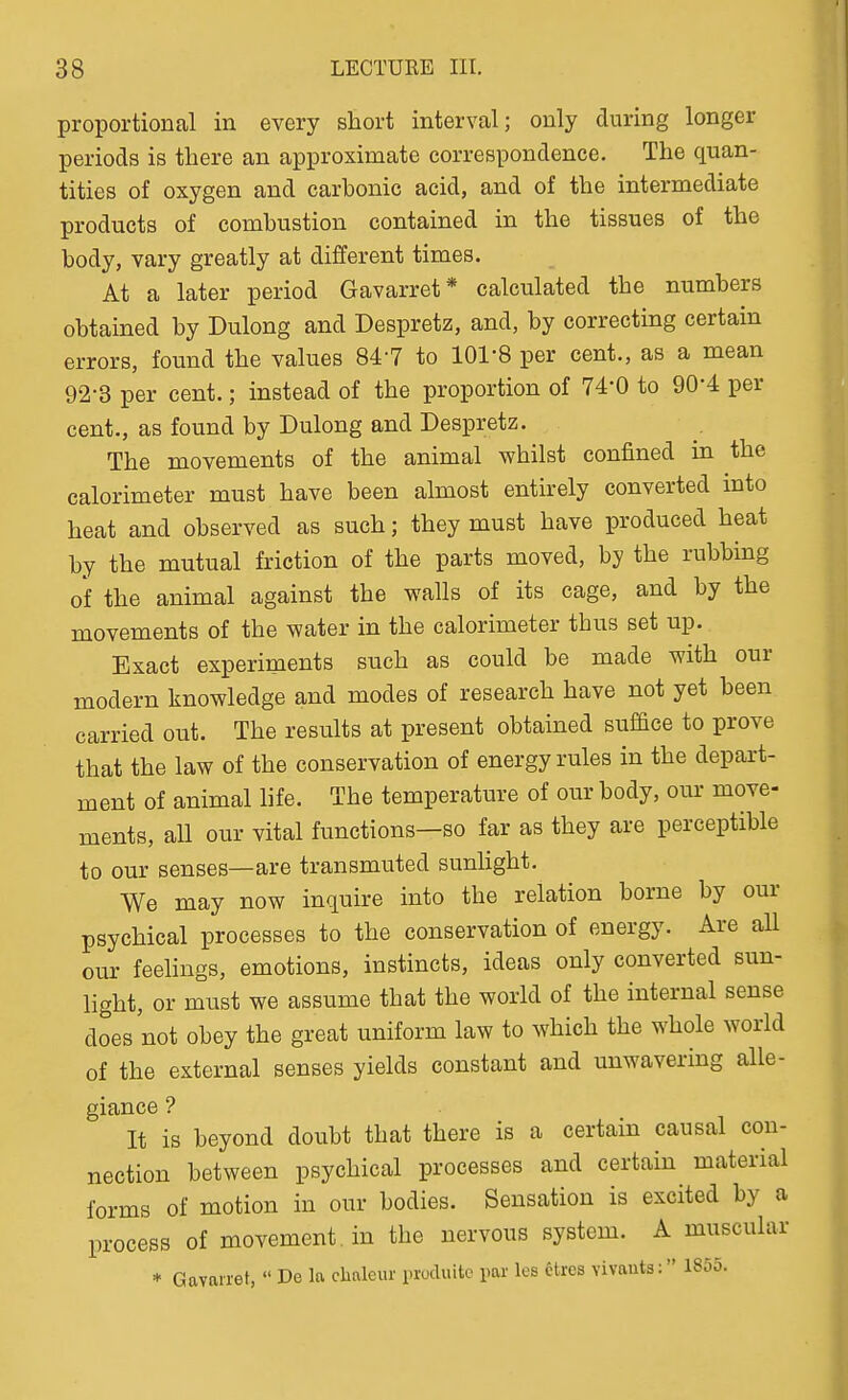 proportional in every short interval; only during longer periods is there an approximate correspondence. The quan- tities of oxygen and carbonic acid, and of the intermediate products of combustion contained in the tissues of the body, vary greatly at different times. At a later period Gavarret* calculated the numbers obtained by Dulong and Despretz, and, by correcting certain errors, found the values 84-7 to 101-8 per cent., as a mean 92-3 per cent.; instead of the proportion of 74-0 to 90-4 per cent., as found by Dulong and Despretz. The movements of the animal whilst confined in the calorimeter must have been almost entirely converted into heat and observed as such; they must have produced heat by the mutual friction of the parts moved, by the rubbing of the animal against the walls of its cage, and by the movements of the water in the calorimeter thus set up. Exact experiments such as could be made with our modern knowledge and modes of research have not yet been carried out. The results at present obtained suffice to prove that the law of the conservation of energy rules in the depart- ment of animal life. The temperature of our body, om- move- ments, all our vital functions—so far as they are perceptible to our senses—are transmuted sunhght. We may now inquire into the relation borne by our psychical processes to the conservation of energy. Are all our feelings, emotions, instincts, ideas only converted sun- light, or must we assume that the world of the internal sense does not obey the great uniform law to which the whole world of the external senses yields constant and unwavering alle- giance ? It is beyond doubt that there is a certain causal con- nection between psychical processes and certain material forms of motion in our bodies. Sensation is excited by a process of movement , in the nervous system. A muscular * Gavarret,  De la clialeur pxoduite par les fetres vivauts: 1855.