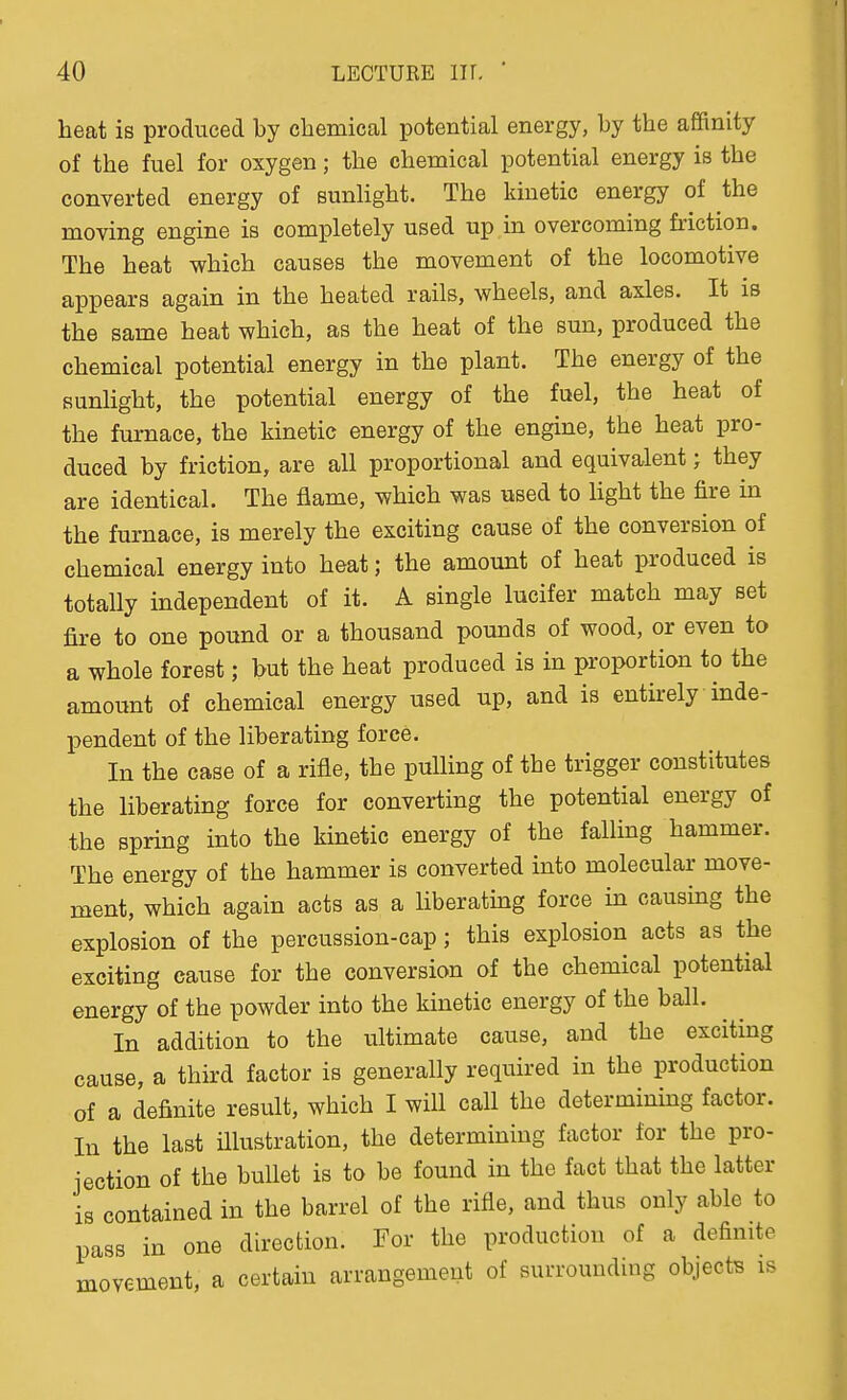 heat is produced by chemical potential energy, by the affinity of the fuel for oxygen; the chemical potential energy is the converted energy of sunlight. The kinetic energy of the moving engine is completely used up in overcoming friction. The heat which causes the movement of the locomotive appears again in the heated rails, wheels, and axles. It is the same heat which, as the heat of the sun, produced the chemical potential energy in the plant. The energy of the sunHght, the potential energy of the fuel, the heat of the furnace, the kinetic energy of the engine, the heat pro- duced by friction, are all proportional and equivalent; they are identical. The flame, which was used to light the fire in the furnace, is merely the exciting cause of the conversion of chemical energy into heat; the amount of heat produced is totally independent of it. A single lucifer match may set fire to one pound or a thousand pounds of wood, or even to a whole forest; but the heat produced is in proportion to the amount of chemical energy used up, and is entirely inde- pendent of the liberating force. In the case of a rifle, the pulling of the trigger constitutes the liberating force for converting the potential energy of the spring into the kinetic energy of the falling hammer. The energy of the hammer is converted into molecular move- ment, which again acts as a liberatmg force in causing the explosion of the percussion-cap; this explosion acts as the exciting cause for the conversion of the chemical potential energy of the powder into the kinetic energy of the ball. In addition to the ultimate cause, and the exciting cause, a third factor is generally required in the production of a definite result, which I will call the determining factor. In the last illustration, the determining factor for the pro- jection of the bullet is to be found in the fact that the latter is contained in the barrel of the rifle, and thus only able to pass in one direction. For the production of a definite movement, a certain arrangement of surrounding objects is