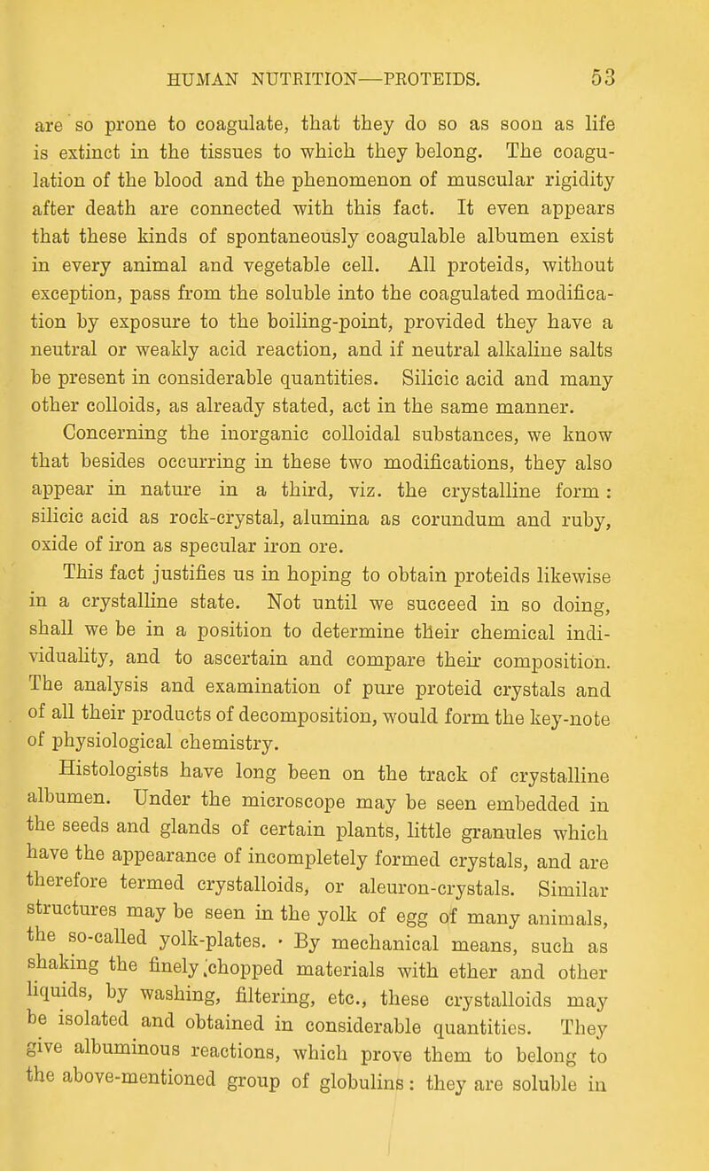 are so prone to coagulate, that they do so as soon as life is extinct in the tissues to which they belong. The coagu- lation of the blood and the phenomenon of muscular rigidity after death are connected with this fact. It even appears that these kinds of spontaneously coagulable albumen exist in every animal and vegetable cell. All proteids, without exception, pass from the soluble into the coagulated modifica- tion by exposure to the boiling-point, provided they have a neutral or weakly acid reaction, and if neutral alkaline salts be present in considerable quantities. Silicic acid and many other colloids, as already stated, act in the same manner. Concerning the inorganic colloidal substances, we know that besides occurring in these two modifications, they also appear in nature in a third, viz. the crystalline form: silicic acid as rock-crystal, alumina as corundum and ruby, oxide of iron as specular iron ore. This fact justifies us in hoping to obtain proteids likewise in a crystalline state. Not until we succeed in so doing, shall we be in a position to determine their chemical indi- viduahty, and to ascertain and compare their composition. The analysis and examination of pure proteid crystals and of all their products of decomposition, would form the key-note of physiological chemistry. Histologists have long been on the track of crystalline albumen. Under the microscope may be seen embedded in the seeds and glands of certain plants, little granules which have the appearance of incompletely formed crystals, and are therefore termed crystalloids, or aleuron-crystals. Similar structures may be seen in the yolk of egg of many animals, the so-called yolk-plates. • By mechanical means, such as shaking the finely ;chopped materials with ether and other liquids, by washing, filtering, etc., these crystalloids may be isolated and obtained in considerable quantities. They give albuminous reactions, which prove them to belong to the above-mentioned group of globulins: they are soluble in