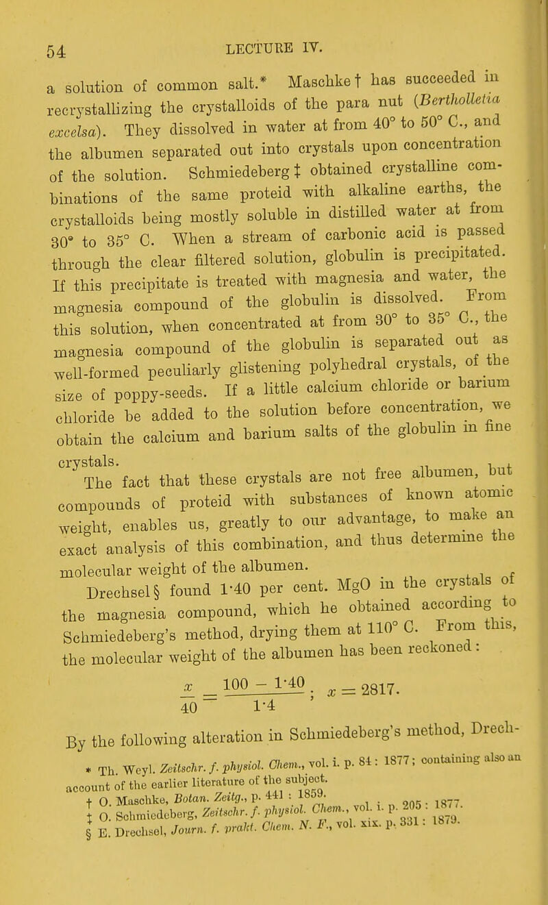 a solution of common salt.* Maschke f has succeeded in recrystallizing the crystalloids of the para nut {BertholleHa excelsa). They dissolved in water at from 40° to 50° C, and the albumen separated out into crystals upon concentration of the solution. Schmiedeberg t obtained crystaUme com- binations of the same proteid with alkaline earths the crystalloids being mostly soluble in distiUed water at from 30' to 35° C. When a stream of carbonic acid is passed through the clear filtered solution, globulin is precipitated. If this precipitate is treated with magnesia and water, the magnesia compound of the globulin is dissolved. From this solution, when concentrated at from 30° to 35 C the magnesia compound of the globulin is separated out as well-formed peculiarly glistening polyhedral crystals, of the size of poppy-seeds. If a little calcium chloride or barmm chloride be added to the solution before concentration, we obtain the calcium and barium salts of the globulin m fine ''^'The'fact that these crystals are not free albumen, but compounds of proteid with substances of known atomic weight, enables us, greatly to our advantage, to make an exact analysis of this combination, and thus determme the molecular weight of the albumen. Drechsel§ found 1-40 per cent. MgO in the crystals of the magnesia compound, which he obtained accordmg to Schmiedeberg's method, drying them at 110° C. From this, the molecular weight of the albumen has been reckoned: ^^100-_1^_ .^ = 2817. 40 1-4 By the following alteration in Schmiedeberg's method, Drech- » Th Weyl. Zeitscl^r. f. j>hyuol. Chenu, vol. i. p. 84 : 1877; coutaiaiug also au account of the earlier literature of the subject. + 0 Maschke, Botan. Zeitg., p. 441 : I O. Schmiedeberg, Zeitschr. f. phyM. CT.m.. vol. x. p 205 18y • § E. Dreehsel, Journ. f. praM- Ckem. N. I\ vol. ^ix. p., 331. 18<9.