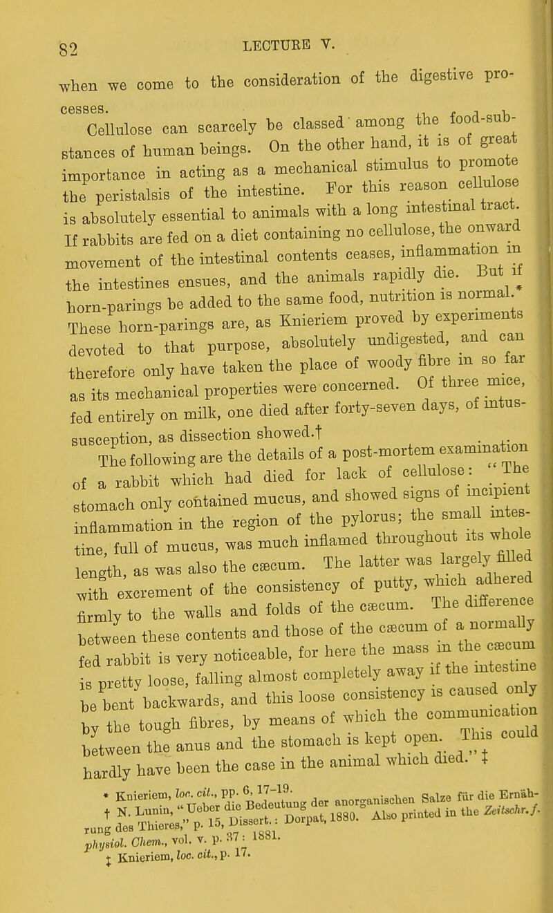 when we come to the consideration of the digestive pro- cesses. „ , Cellulose can scarcely be classed' among the food-sub- stances of human beings. On the other hand it is of great importance in acting as a mechanical stimulus to pro^o the peristalsis of the intestine. For thxs reason cellulose is absolutely essential to animals with a long mtestmal tract If rabbits are fed on a diet containing no cellulose, the onward xnovement of the intestinal contents ceases, inflammation m the intestines ensues, and the animals rapidly die. But it horn-parings be added to the same food, nutrition is normal Borii jj^ s Kn^priem nroved by experiments These horn-parings are, as Jinieriem piuvBu j i devoted to that purpose, absolutely undigested, and can therefore only have taken the place of ^ as its mechanical properties were concerned. Of thiee mice, fed entirely on milk, one died after forty-seven days, of mtus- susception, as dissection showed.! . The following are the details of a post-mortem examination of a rabbit which had died for lack of cellulose : _ The omach only contained mucus, and showed signs of incipient rflammationin the region of the pylorus; the sma 1 mt - ine, full of mucus, was much inflamed throughout its whole length, as was also the c^cum. The latter was largely fiUed iTth excrement of the consistency of putty, which adhered W; to t^e -lis and folds of the c.cum. The difference between these contents and those of the c.cum of a normall Id rabbit is very noticeable, for here the mass m the c.cum pr tty oose, falling almost completely away if the intestine ; bet backwards, and this loose consistency is caused only by the tough fibres, by means of which the communicahen between the anus and the stomach is kept open. This could hardly have been the case in the animal which died. X * Knieriem, lor., cil., pp- 6,17-19. „:„„v„„ QoWr fur die Ernah- rungdes ihierea, v ^ ' physiol. Chem., vol. v. P- -^7 : i^Sl. J Knieriem, loc. cit., p. 17.