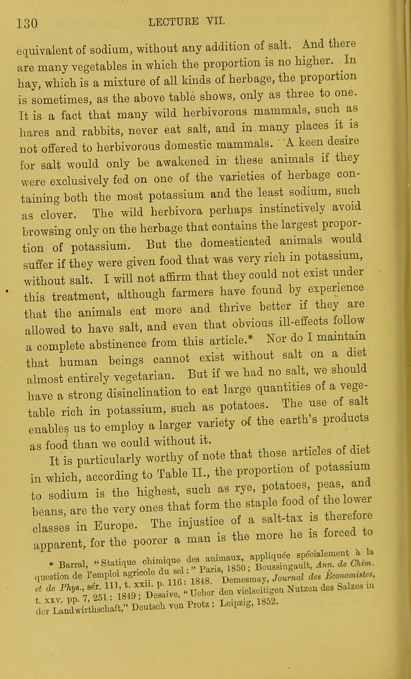 equivalent of sodium, without any addition of salt. And there are many vegetables in which the proportion is no higher. In hay, which is a mixture of all kinds of herbage, the proportion is sometimes, as the above table shows, only as three to one. It is a fact that many wild herbivorous mammals, such as hares and rabbits, never eat salt, and in many places it is not offered to herbivorous domestic mammals. A keen desire for salt would only be awakened in these animals if they were exclusively fed on one of the varieties of herbage con- taining both the most potassium and the least sodmm, such as clover. The wild herbivora perhaps instinctively avoid browsing only on the herbage that contains the largest propor- tion of potassium. But the domesticated animals would suffer if they were given food that was very rich m potassium, without salt. I will not afBrm that they could not exist under this treatment, although farmers have found by experience that the animals eat more and thrive better if they ai-e allowed to have salt, and even that obvious ill-effects foUow a complete abstinence from this article.* Nor do I mamtam that human beings cannot exist without salt on a diet almost entirely vegetarian. But if we had no salt, we should have a strong disinclination to eat large quantities of a veg - table rich in potassium, such as potatoes. The use of sal enable, us to employ a larger variety of the earth's products as food than we could without it. It is particularly worthy of note that those articles of diet in wh ch! according to Table II., the proportion of potassium Alodium is the West, such as rye Potatoe^^P-'^^^^^^^ beans, are the very ones that form the stapl food of the w classes in Europe. The injustice of a salt-tax is theiefo e apparent, for the poorer a man is the more he is forced to .luestion de I'emploi agricole ^^^ pemes nay, Journal cfcs Economistes, Boutsch von rrotz: Leip.g. 1852.