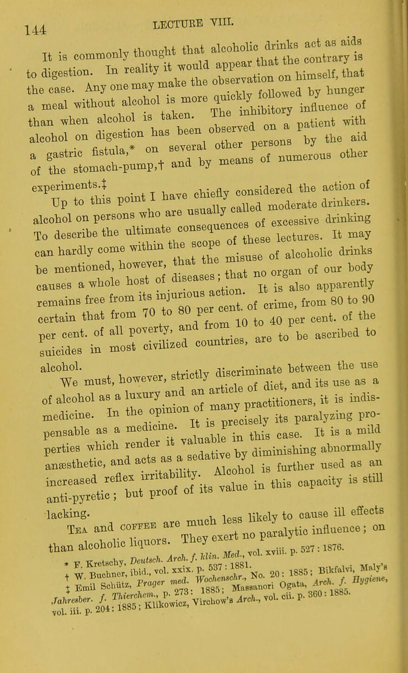It is eo^^oniy thought ^^^1'^'^''^,^::^:^:^ to digestion. In reality it wouU m^J^ ^l,^^^^,^ the case. Any one may make the t^™ ^ ^ hunger a meal without alcohoUs -ore ,me% -d h^^^^^^^^ than when aleohol is taken. The inhibit j ^^-^1 r Sf^^rseTal trtrton: \ the aid rim:«,t and by means of numerous other experiments.! ^ considered the action of Up to this VO^''ll''^J'^:,,Jmoderate drinkers, alcohol on persons who are nsuai y g^ive drinking To describe the o the etcturee. It may can hardly come within the scope of these ,e mentioned, howe.er that the ^^^^ „j ,„ay causes a whole host ol iseas-'ftat no o g^^^^ -ririrc-tfoorrito^easc^ must, however, strictly discrlmina^ ^^^^l of alcohol as a luxury and an - ^^ j^t, a^^ medicine. In T f .ely its paralyzing pro- pensable as a -dieine » » f--T J „ ^ perties which render it ™taaWe 'n abnormally L^sthetic. and a^ts as a sedatwe hy d™^ increased reflex i»*ab'li'y.^ - anti-pyretic; but proof of its value lacking. , , v^u^u to cause ill efieots rs^; iSu.o;S view. - -