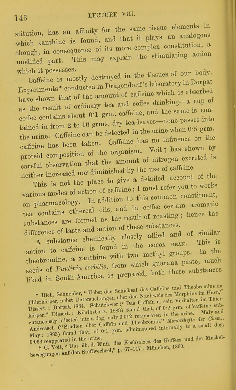 y^Q LECTURE Yin. „Ffir.;+T7 for the same tissue elements in rt';:r';tct;:: - —.... MrrZ;% decoyed in t.e tissues of ou. .ody Bxperfrnts- conducted in Dragendorfl'B laboratory rn Dorpat LveTol that of the amount of caffeine .hjch « ahsorf,ed rL ...t of ordi.^. ^ —^^^^^^^^ :rrfr: ;r:oV™:-r. tea.>e;—pa., ^.o r^ine. oa.eine can he L-i caffeine has heen ^^^^^^ f^^l Yoitt has shown by ^ tir ri of .tro^n e .eted . —- Of action Of eaff^^^^^ ^—Cr^^: on pharmacology, to addition ^^^^^^.^ tea contains ^^^^ ^f^.^J^/o coasting; hence the substanceB are formed as the.^^tances. aifference of taste and action o^b ses A substance chemrcalty lose^ ^^.^ .etron to —^ ^trtwr-thyl groups. In the theobromine, a xanthine ^^^^ seeds of P*^ ° both these substances liked in South America, is pieparea, Thierkorper, nebst Untersucbnngen ^f J^^^^ ^^^..^ ^. ^ein Verbalten im Tb.er- mlrt. 'Dorpat. 1884. .Scbutzbwe ( Das Caffe korper, Dissert. : Kouigsborg, . ^^^^p^Jred in tbe urine. Maly and cSe'ously injected ^'^^^'^ iWo Andreascb ( S^^;^, f'^of administered internally to a small dog, May : 1883) found tbat, ot U 1 grm 0.066 reappeared in tbe-me t^^,,,,,,,,, des Kaffees und der Muskel- jegt::^;:^—^^^^