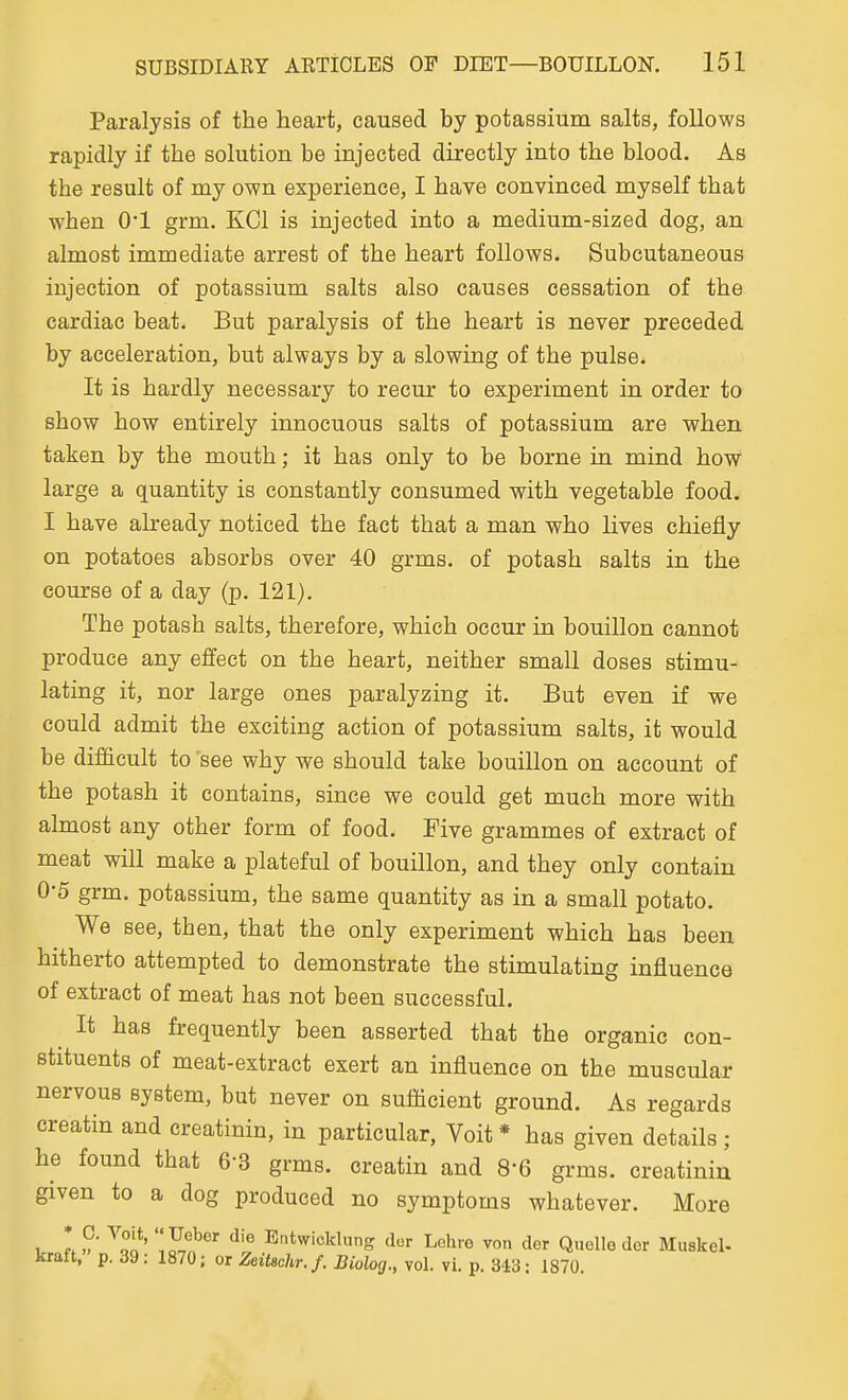 Paralysis of the heart, caused by potassium salts, follows rapidly if the solution be injected directly into the blood. As the result of my own experience, I have convinced myself that when 0*1 grm, KCl is injected into a medium-sized dog, an almost immediate arrest of the heart follows. Subcutaneous injection of potassium salts also causes cessation of the cardiac beat. But paralysis of the heart is never preceded by acceleration, but always by a slowing of the pulse. It is hardly necessary to recur to experiment in order to show how entirely innocuous salts of potassium are when taken by the mouth; it has only to be borne in mind how large a quantity is constantly consumed with vegetable food. I have already noticed the fact that a man who lives chiefly on potatoes absorbs over 40 grms. of potash salts in the course of a day (p. 121). The potash salts, therefore, which occur in bouillon cannot produce any effect on the heart, neither small doses stimu- lating it, nor large ones paralyzing it. But even if we could admit the exciting action of potassium salts, it would be difficult to see why we should take bouillon on account of the potash it contains, since we could get much more with almost any other form of food. Five grammes of extract of meat will make a plateful of bouillon, and they only contain 0-5 grm. potassium, the same quantity as in a small potato. We see, then, that the only experiment which has been hitherto attempted to demonstrate the stimulating influence of extract of meat has not been successful. ^ It has frequently been asserted that the organic con- stituents of meat-extract exert an influence on the muscular nervous system, but never on sufficient ground. As regards creatin and creatinin, in particular, Voit * has given details; he found that 6-3 grms. creatin and 8-6 grms. creatinin given to a dog produced no symptoms whatever. More I ^oo' .^n^^ ^'^ Entwicklung der Lehre von der Quelle der Muskel- kraft, p. 39: 1870; or Zeitschr.f. Biolog., vol. vi. p. 343: 1870.