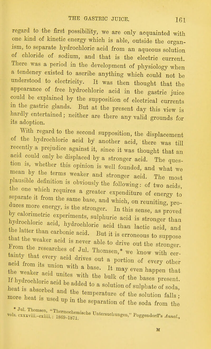 regard to the first possibility, we are only acquainted with one kind of kinetic energy which is able, outside the organ- ism, to separate hydrochloric acid from an aqueous solution of chloride of sodium, and that is the electric current. There was a period in the development of physiology when a tendency existed to ascribe anything which could not be understood to electricity. It was then thought that the appearance of free hydrochloric acid in the gastric juice could be explained by the supposition of electrical currents m the gastric glands. But at the present day this view is hardly entertained; neither are there any valid grounds for its adoption. With regard to the second supposition, the displacement ot the hydrochloric acid by another acid, there was till recently a prejudice against it, since it was thought that an acid could only be displaced by a stronger acid. The ques- tion IS whether this opinion is well founded, and what we mean by the terms weaker and stronger acid. The most plausible definition is obviously the following: of two acids, he one which requires a greater expenditure of energy to eparate it from the same base, and which, on reuniting pro- duces more energy, is the stronger. In this sense, as p;oved by calorimetric experiments, sulphuric acid is stronger than thettt T -id than lactic af^ and From  T  «^-4r. more heat is used up in the separation of the soda from th^ vols, c^xxvfinxmi!':'^!^^^^^^^^ UntersucLungen, PoggendoriTs Annul.,